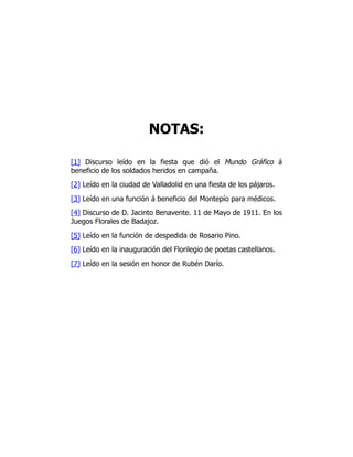 NOTAS:
[1] Discurso leído en la fiesta que dió el Mundo Gráfico á
beneficio de los soldados heridos en campaña.
[2] Leído en la ciudad de Valladolid en una fiesta de los pájaros.
[3] Leído en una función á beneficio del Montepío para médicos.
[4] Discurso de D. Jacinto Benavente. 11 de Mayo de 1911. En los
Juegos Florales de Badajoz.
[5] Leído en la función de despedida de Rosario Pino.
[6] Leído en la inauguración del Florilegio de poetas castellanos.
[7] Leído en la sesión en honor de Rubén Darío.
 