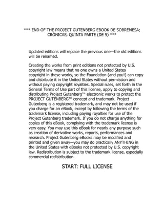 *** END OF THE PROJECT GUTENBERG EBOOK DE SOBREMESA;
CRÓNICAS, QUINTA PARTE (DE 5) ***
Updated editions will replace the previous one—the old editions
will be renamed.
Creating the works from print editions not protected by U.S.
copyright law means that no one owns a United States
copyright in these works, so the Foundation (and you!) can copy
and distribute it in the United States without permission and
without paying copyright royalties. Special rules, set forth in the
General Terms of Use part of this license, apply to copying and
distributing Project Gutenberg™ electronic works to protect the
PROJECT GUTENBERG™ concept and trademark. Project
Gutenberg is a registered trademark, and may not be used if
you charge for an eBook, except by following the terms of the
trademark license, including paying royalties for use of the
Project Gutenberg trademark. If you do not charge anything for
copies of this eBook, complying with the trademark license is
very easy. You may use this eBook for nearly any purpose such
as creation of derivative works, reports, performances and
research. Project Gutenberg eBooks may be modified and
printed and given away—you may do practically ANYTHING in
the United States with eBooks not protected by U.S. copyright
law. Redistribution is subject to the trademark license, especially
commercial redistribution.
START: FULL LICENSE
 