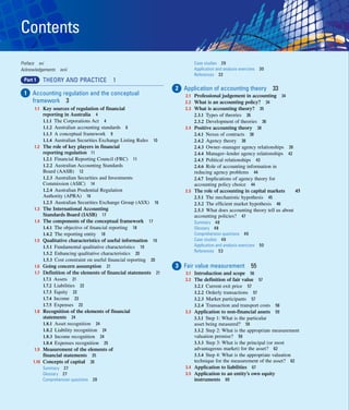 vi
Contents
Preface xvi
Acknowledgements xviii
Part 1 THEORY AND PRACTICE 1
1 Accounting regulation and the conceptual
framework 3
 	1.1 Key sources of regulation of financial
reporting in Australia 4
1.1.1 The Corporations Act 4
1.1.2 Australian accounting standards 6
1.1.3 A conceptual framework 9
1.1.4 Australian Securities Exchange Listing Rules 10
 	
1.2 The role of key players in financial
reporting regulation 11
1.2.1 Financial Reporting Council (FRC) 11
1.2.2 Australian Accounting Standards
Board (AASB) 12
1.2.3 Australian Securities and Investments
Commission (ASIC) 14
1.2.4 Australian Prudential Regulation
Authority (APRA) 16
1.2.5 Australian Securities Exchange Group (ASX) 16
 	
1.3 The International Accounting
Standards Board (IASB) 17
 	
1.4 The components of the conceptual framework 17
1.4.1 The objective of financial reporting 18
1.4.2 The reporting entity 18
 	
1.5 Qualitative characteristics of useful information 19
1.5.1 Fundamental qualitative characteristics 19
1.5.2 Enhancing qualitative characteristics 20
1.5.3 Cost constraint on useful financial reporting 20
 	
1.6 Going concern assumption 21
 	1.7 Definition of the elements of financial statements 21
1.7.1 Assets 21
1.7.2 Liabilities 22
1.7.3 Equity 22
1.7.4 Income 23
1.7.5 Expenses 23
 	
1.8 Recognition of the elements of financial
statements 24
1.8.1 Asset recognition 24
1.8.2 Liability recognition 24
1.8.3 Income recognition 24
1.8.4 Expenses recognition 25
 	
1.9 Measurement of the elements of
financial statements 25
 	
1.10 Concepts of capital 26
Summary 27
Glossary 27
Comprehension questions 28
Case studies 29
Application and analysis exercises 30
References 32
2 Application of accounting theory 33
2.1 Professional judgement in accounting 34
2.2 What is an accounting policy? 34
2.3 What is accounting theory? 35
2.3.1 Types of theories 36
2.3.2 Development of theories 36
2.4 Positive accounting theory 38
2.4.1 Nexus of contracts 38
2.4.2 Agency theory 38
2.4.3 Owner–manager agency relationships 39
2.4.4 Manager–lender agency relationships 42
2.4.5 Political relationships 43
2.4.6 Role of accounting information in
reducing agency problems 44
2.4.7 Implications of agency theory for
accounting policy choice 44
2.5 The role of accounting in capital markets 45
2.5.1 The mechanistic hypothesis 45
2.5.2 The efficient market hypothesis 46
2.5.3 What does accounting theory tell us about
accounting policies? 47
Summary 48
Glossary 48
Comprehension questions 49
Case studies 49
Application and analysis exercises 50
References 53
3 Fair value measurement 55
3.1 Introduction and scope 56
3.2 The definition of fair value 57
3.2.1 Current exit price 57
3.2.2 Orderly transactions 57
3.2.3 Market participants 57
3.2.4 Transaction and transport costs 58
3.3 Application to non-financial assets 59
3.3.1 Step 1: What is the particular
asset being measured? 59
3.3.2 Step 2: What is the appropriate measurement
valuation premise? 59
3.3.3 Step 3: What is the principal (or most
advantageous market) for the asset? 62
3.3.4 Step 4: What is the appropriate valuation
technique for the measurement of the asset? 62
3.4 Application to liabilities 67
3.5	
Application to an entity’s own equity
instruments 69
 
