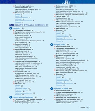 vii
Contents vii
3.6 Issues relating to application to
financial instruments 69
3.6.1 Inputs based on bid and ask prices 70
3.6.2 Offsetting positions 70
3.7 Disclosure requirements 70
Summary 72
Glossary 72
Comprehension questions 73
Case studies 73
Application and analysis exercises 75
References 79
Part 2 ELEMENTS OF FINANCIAL STATEMENTS 81
4 Inventories 83
4.1 The nature of inventories 84
4.2 Recognition and measurement of inventories 85
4.3 Measurement at cost 86
4.3.1 Costs of purchase 86
4.3.2 Costs of conversion 86
4.3.3 Other costs 87
4.3.4 Cost of inventories of a service provider 88
4.3.5 Estimating cost 88
4.4 Inventories methods 89
4.4.1 Periodic method 89
4.4.2 Perpetual method 89
4.5 End-of-period accounting 92
4.5.1 Physical count 92
4.5.2 Cut-off procedures 93
4.5.3 Goods in transit 93
4.5.4 Consignment inventories 93
4.5.5 Control account/subsidiary ledger
reconciliation 94
4.6 Assigning costs to inventories on sale 95
4.6.1 First-in, first-out (FIFO) cost formula 96
4.6.2 Weighted average cost formula 96
4.6.3 Which cost formula to use? 98
4.6.4 Consistent application of costing
methods 99
4.7 Net realisable value 99
4.7.1 Estimating net realisable value 100
4.7.2 Materials and other supplies 100
4.7.3 Write-down to net realisable value 100
4.7.4 Reversal of prior write-down
to net realisable value 101
4.8 Recognition as an expense 102
4.9 Disclosure 102
Summary 103
Glossary 103
Demonstration problems 103
Comprehension questions 106
Case studies 107
Application and analysis exercises 108
References 116
5 Property, plant and equipment 117
5.1 The nature of property, plant and equipment 118
5.2 Initial recognition of PPE 118
5.2.1 The significant parts approach 119
5.3 Initial measurement of PPE 119
5.3.1 Purchase price 119
5.3.2 Directly attributable costs 121
5.3.3 Acquisition for zero or nominal cost 122
5.3.4 Costs of dismantling, removal or restoration 123
5.4 Measurement subsequent to initial recognition 123
5.5 The cost model 124
5.5.1 Depreciation 124
5.6 The revaluation model 132
5.6.1 Revaluation increases and decreases 132
5.6.2 Revaluation increases and decreases
involving reversals 133
5.6.3 Depreciation of revalued assets 134
5.7 Derecognition 135
5.8 Disclosure 136
Summary 138
Glossary 138
Demonstration problem 138
Comprehension questions 141
Case studies 141
Application and analysis exercises 142
Reference 152
6 Intangible assets 153
6.1 Introduction and scope 154
6.2 The nature of intangible assets 155
6.2.1 Identifiable 156
6.2.2 Non-monetary in nature 156
6.2.3 Lack of physical substance 156
6.3 Recognition of intangible assets 157
6.4 Measurement 158
6.4.1 Separate acquisition 158
6.4.2 Acquisition as part of a business combination 158
6.4.3 Internally generated intangible assets 159
6.4.4 Internally generated goodwill 161
6.4.5 Examples of recognition and
measurement of intangible assets 161
6.5 Amortisation of intangible assets 163
6.6 Measurement subsequent to initial recognition 165
6.6.1 Subsequent expenditure 166
6.7 Disclosure 166
Summary 169
Glossary 169
Demonstration problem 169
Comprehension questions 171
Case studies 171
Application and analysis exercises 173
References 177
7 Impairment of assets 179
7.1 Introduction and scope 180
7.2 When to undertake an impairment test 181
7.2.1 Evidence of impairment 182
7.3 The impairment test 183
7.4 Impairment loss: individual assets 185
7.5 Impairment loss: cash-generating units 186
7.5.1 Identifying a cash-generating unit 186
7.5.2 Goodwill and CGUs 187
 