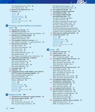 viii Contents
viii
7.5.3 Impairment loss for a CGU 188
7.5.4 Corporate assets 190
7.6 Reversal of an impairment loss 192
7.7 Disclosure 194
Summary 197
Glossary 197
Demonstration problems 197
Comprehension questions 201
Case studies 201
Application and analysis exercises 203
References 212
8 Provisions, contingent liabilities and contingent
assets 213
8.1 Introduction and scope 214
8.2 Definition of a provision 215
8.2.1 Distinguishing provisions from other liabilities 215
8.3 Definition of a contingent liability 216
8.3.1 Distinguishing a contingent
liability from a provision 216
8.4 The recognition criteria for provisions 217
8.4.1 Putting it all together — a useful decision tree 218
8.5 Measurement of provisions 219
8.5.1 Best estimate 219
8.5.2 Risks and uncertainties 220
8.5.3 Present value 220
8.5.4 Future events 221
8.5.5 Expected disposal of assets 221
8.5.6 Reimbursements 221
8.5.7 Changes in provisions and use of provisions 221
8.6 Application of the definitions, recognition
and measurement rules 223
8.6.1 Future operating losses 223
8.6.2 Onerous contracts 223
8.6.3 Restructuring provisions 224
8.6.4 Other applications 227
8.7 Contingent assets 230
8.8 Disclosure 230
8.9 Comparison between AASB 3/IFRS 3 and AASB 137/
IAS 37 in respect of contingent liabilities 233
8.9.1 Contingent liabilities acquired in
a business combination 233
8.9.2 Contingent consideration in a
business combination 234
Summary 235
Glossary 235
Demonstration problem 235
Comprehension questions 239
Case studies 239
Application and analysis exercises 240
References 244
9 Employee benefits 245
9.1 Introduction to accounting for employee benefits 246
9.2 Short-term employee benefits 246
9.2.1 Payroll 247
9.2.2 Accounting for the payroll 247
9.2.3 Accrual of wages and salaries 248
9.2.4 Short-term paid absences 249
9.2.5 Profit-sharing and bonus plans 251
9.3 Post-employment benefits 252
9.4 Accounting for defined contribution
post-employment plans 253
9.5 Accounting for defined benefit
post-employment plans 254
9.5.1 Step 1: Determine the deficit
or surplus of the fund 256
9.5.2 Step 2: Determine the amount of the
net defined benefit liability (asset) 257
9.5.3 Step 3: Determine the amounts to
be recognised in profit or loss 258
9.5.4 Step 4: Determine the remeasurements
of the net defined benefit liability (asset) to be
recognised in other comprehensive income 259
9.6 Other long-term employment benefits 262
9.7 Termination benefits 265
Summary 266
Glossary 267
Demonstration problem 267
Comprehension questions 269
Case studies 269
Application and analysis exercises 270
Reference 276
10 Leases 277
10.1 Introduction and scope 278
10.2 What is a lease? 279
10.3 Classification of leases 280
10.3.1 Classification guidance 280
10.4 Accounting for finance leases by lessees 285
10.4.1 Initial recognition 285
10.4.2 Subsequent measurement 285
10.4.3 Disclosures of finance leases
required by lessees 288
10.5 Accounting for finance leases by lessors 290
10.5.1 Initial recognition 290
10.5.2 Subsequent measurement 291
10.5.3 Accounting for executory costs
and contingent rentals 291
10.5.4 The initial direct costs anomaly 293
10.5.5 Disclosures required by lessors 293
10.6 Accounting for finance leases by
manufacturer or dealer lessors 293
10.7 Accounting for operating leases 294
10.7.1 Accounting treatment 294
10.7.2 Disclosures required 296
10.8 Accounting for lease incentives 297
10.9 Sale and leaseback transactions 298
10.9.1 Leaseback is a finance lease 299
10.9.2 Leaseback is an operating lease 300
10.9.3 Disclosures required 300
10.9.4 Deferral and amortisation —
some theoretical concerns 300
10.10 A proposed new model for lease accounting 301
10.10.1 Identifying a lease 301
10.10.2 Accounting by lessees 302
 