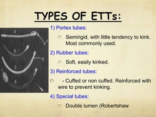 TYPES OF ETTs:
1) Portex tubes:
Semirigid, with little tendency to kink.
Most commonly used.
2) Rubber tubes:
Soft, easily kinked.
3) Reinforced tubes:
- Cuffed or non cuffed. Reinforced with
wire to prevent kinking.
4) Special tubes:
Double lumen (Robertshaw
 