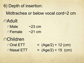 6) Depth of insertion:
Midtrachea or below vocal cord~2 cm
Adult
Male ~23 cm
Female ~21 cm
Children
Oral ETT = (Age/2) + 12 (cm)
Nasal ETT = (Age/2) + 15 (cm)
 