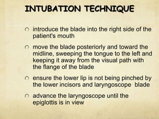 INTUBATION TECHNIQUE
introduce the blade into the right side of the
patient's mouth
move the blade posteriorly and toward the
midline, sweeping the tongue to the left and
keeping it away from the visual path with
the flange of the blade
ensure the lower lip is not being pinched by
the lower incisors and laryngoscope blade
advance the laryngoscope until the
epiglottis is in view
 