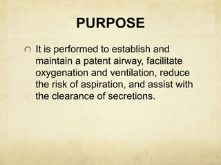 PURPOSE
It is performed to establish and
maintain a patent airway, facilitate
oxygenation and ventilation, reduce
the risk of aspiration, and assist with
the clearance of secretions.
 