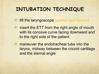 INTUBATION TECHNIQUE
lift the laryngoscope upward and forward
insert the ETT from the right angle of mouth
with its concave curve facing downward and
to the right side of the patient
maneuver the endotracheal tube into the
larynx, midway between the cricoid cartilage
and the sternal angle
 