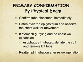PRIMARY CONFIRMATION :
By Physical Exam
Confirm tube placement immediately
Listen over the epigastrium and observe
the chest wall for movement
If stomach gurgling and no chest wall
expansion –
esophagus intubated: deflate the cuff
and remove ET tube
Reattempt intubation after re -oxygenation
 