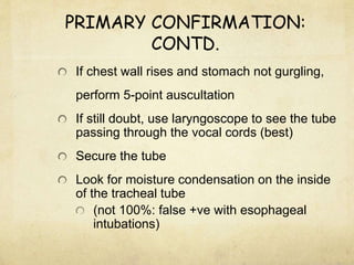 PRIMARY CONFIRMATION:
CONTD.
If chest wall rises and stomach not gurgling,
perform 5-point auscultation
If still doubt, use laryngoscope to see the tube
passing through the vocal cords (best)
Secure the tube
Look for moisture condensation on the inside
of the tracheal tube
(not 100%: false +ve with esophageal
intubations)
 