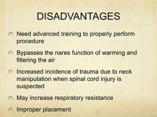 DISADVANTAGES
Need advanced training to properly perform
procedure
Bypasses the nares function of warming and
filtering the air
Increased incidence of trauma due to neck
manipulation when spinal cord injury is
suspected
May increase respiratory resistance
Improper placement
 