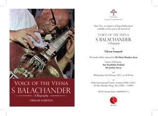 Rain Tree, an imprint of Rupa Publications
cordially invites you to the launch of
Voice of the Veena
S Balachander
A Biography
by
Vikram Sampath
The book will be released by Mr Mani Shankar Aiyar
Guests of Honour:
Smt Prathibha Prahlad
Mr Jawhar Sircar
on
Wednesday, 8th February 2012, at 18:30 hrs
at
India International Centre, Seminar Hall 2 and 3,
40 Max Mueller Marg, New Delhi - 110003
RSVP: Kanika Kalra: 08800998773
Voice of the Veena
S BalachanderA Biography
Vikram Sampath
Of all the stars in the Carnatic music firmament from
the 1930s through the 1980s, there was one star that
glimmered a bit more, that outshone the brilliance of the
rest. the irrepressible genius, S Balachander, stormed into
the prim madras music scene with a panache, eccentricity,
charisma and verve that no contemporary of his could match.
the vainika began his music career at a time when stalwart
vocalists ruled the roost and instrumentalists played second
fiddle to them. But being an independent-minded and self-
taught artiste, Balachander carved a unique niche for himself
as a veena soloist, breaking free from the conventional
stranglehold of past masters.he boldly changed the grammar
of instrumental music, contemporized the veena and created
a legacy known as the Balachander bani, or style.
the multi-talented veena vidwan was also an acclaimed chess
prodigy, and versatile in the kanjira, tabla, harmonium and
sitar.
perhaps little known to most is the colossal contribution he
made to tamil cinema. he produced, directed, acted, sang
and composed music for films, ushering in a technologically
savvy era for the fledgling industry.
however, it was the dizzying heights to which Goddess
Saraswati’s instrument took him that earned him the epithet,
‘Veena Balachander’. he took the veenaWestwards and tried
to break the hindustani-Carnatic divide within india. he
also holds the distinction for the maximum number of Lp
records by a Carnatic artiste.
But for all his accomplishments, Balachander’s iconoclastic
and brash ways earned him the ire of the Carnatic music
fraternity. he was quick to pick quarrels with fellow
musicians, however prominent the name, in his lifelong
quest for perfection and truth. Sadly, his overzealous didactic
ways overshadowed his path-breaking achievements in what
was otherwise a glorious music career.
So was Balachander a beloved genius or a much-maligned
maverick? the book attempts to recreate the towering
personality that he was – a lot of this researched from his
elaborate personal diaries, extensive interviews with his
surviving contemporaries and family members.
While his death in 1990 created a void in the Carnatic
realm, Balachander’s memory lives on in the minds of music
connoisseurs.
asthemaestrowouldhavesmuglysaid:‘VeenaisBalachander,
Balachander isVeena.’
The enclosed CD contains two of the maestro’s live recordings.
ography
 