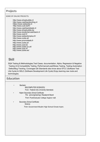 Projects
SOME OF ONLINE PROJECTS:
Education
https://www.webactie.nl
http://www.zuki.be/fr/
From: Federal Urdu University Islamabad.
From: PostGraduate College Asghar mall.
Skill
http://www.zukie.pl/
http://www.cashbackdeals.nl
http://www.shopbuddie.be
http://www.studentencashback.nl
http://www.shopbuddie.nl
http://www.cashbackkorting.nl
http://www.zuki.fr/
http://www.webactionplus.fr/
http://www.zukie.at/
http://www.promodeals.fr
http://www.zuki.be
http://www.zukie.co.uk/
http://www.zuki.nl/
http://www.zukie.es/
From: Government Muslim High School Chowk Azam.
• Bachelor:
BS(COMPUTER SCIENCES)
• Higher Secondary School Certificate:
FSc (pre-engineering)–Rawalpindi Board
• Secondary School Certificate:
Science
SQA Testing & Methodologies,Test Cases, documentation, Alpha, Regression & Negative
Testing UI & Compatibility Testing, Performance/Load/Stress Testing, Testing Automation
Defect/Bug Tracking, Coverages QA Standards also know about STLC (Software Test
Life Cycle) & SDLC (Software Development Life Cycle) Enjoy learning new tools and
technologies.
http://mymealchooser.com.au
http://wordrates.com
 
