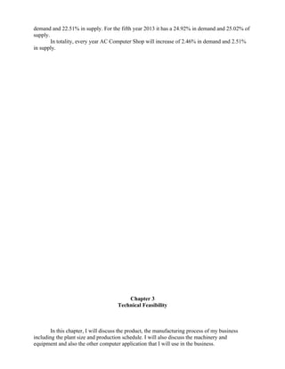 demand and 22.51% in supply. For the fifth year 2013 it has a 24.92% in demand and 25.02% of
supply.
        In totality, every year AC Computer Shop will increase of 2.46% in demand and 2.51%
in supply.




                                         Chapter 3
                                     Technical Feasibility



       In this chapter, I will discuss the product, the manufacturing process of my business
including the plant size and production schedule. I will also discuss the machinery and
equipment and also the other computer application that I will use in the business.
 