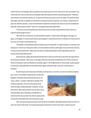 37
subterráneas;sinembargo,sólose quedóaconel polvoque el viento haciacorrer por loscampos.Esa
noche Don Icio fue a lacasa de su compadre,DonSeriopara confiarle suspreocupaciones.“Estamos
mal comido, necesitamosaceite,sal...A vecescomemos arrozque notiene unsabor.Por pocotiempo,
hay papas,ademásno podemosencontrarni comprarverduras.A penas,con 5 pesos,compramosun
poco de cebollaotomate...peronormalmente nopodemos comprarmás.Este esnuestrarealidad,de
cada día. ¿Qué vamos a hacer?” DonIcio se preguntódesesperadamente.
“Tenemosnuestrosatajadoque está hechode tierra;todoloque podemoshacerahora es
esperarhastavengala lluvia.”
“No,este no essuficiente,nosólopodemosesperar.Todoel año,faltaaguay más agua. Sí,
agua, y másagua, eslo que necesitamos,paraasegurar.Laproducciónde mi sindicato,esloque quiero
ver,esa esla meta”confirmóDonIcio.
“Compadre,entiendoque quierasayudar,peroesimposible.Tulugarestáaquí, no puedessalir
Huanacuni.Tienestusniñosparacuidary la comunidadnecesitatuliderazgo.Inclusosinestasrazones,
no hayun caminopara salir.Sabesque loscaminosestánbloqueadosyllenosde piedras,porlos
últimosderrumbesdelcamino.“
A pesarde los ruegospersistentesde DonSerio,DonIcioconfirmósudecisiónde viajarafuera
de Huanacuni Grande: “Don Serio,si nosalga,entoncesnoestaría cuidandode mis niños,estaríacon
ellosenHuanacuni,perolosdejaríasin comiday agua.Y serdirigente de la comunidad, esparaayudar
al sindicato,especialmente conel problemadel agua. Estoydecidido, voyasalirmañanapor la
mañana.”
El caminopara salirHuanacuni Grande,esmenosque un camino,essoloun senderoangosto
que surca lasmontañas.Despuésde losañosde
dejadez,hahabidodeslizamientosde tierra, las
rocas cubren una gran parte de lacalzada. A la
mañana siguiente,violaenorme pilade rocas
amontonadas, bloqueandoporcompleto laruta
del camino.Mira hacia arribaa lacima de la rocas
amontonadas de la montaña,y bordeando el
caminocomenzóa escalar.Por último,alcanzando
la cimade lamontaña,Don Iciocontinúasu viaje.
Don Iciocamina cada vezmás al interiorde lasmontañas,cadaladeraparece tocar el cieloy la
tierrase vuelvamásverde.Lossuelospocoapoco comienzan atenermás color,y parece que las
 