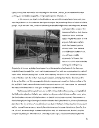 46
lights,peekingfromthe window of herfourthgrade classroom.Unafraid,but more enchantedthan
anything,she climbedthe stepsof the living,breathingentityof herschool.
In thismoment,she slowlyrealizedthatthere wassomethingmagical aboutherschool,even
afterthe joy andlife of herclassmateswere gone duringthe day,somethingaboutthe school itself was
givingitlife;atthe same time,there wassomethingthatwasholdingthatbeautifulmagicback.Ximena
easilyopenedthe unlockeddoor
to see small lightsof dust,dancing
aroundthe desks.Miniscule
specksof light,these ballsof dust
projectedadimglowinghalo
while theyhoppedfromthe
children’sdeskfromthe brick
wallstothe cornerof the room,
where theyseemedto
congregate.ToXimena,they
lookedlike fairiesfromherbooks,
dancingand driftingslowly
throughthe air. Asone landedonhershoulder,hervisionwasalteredandsuddenlythe classroom
lookeddifferent;insteadof the emptynighttimeclassroomof redbrick,she envisionedaroommade of
brownadobe withonlywoodpalletsasdesk.Inthismemory,she couldsee the unevenlayersof adobe
brickas the strawfrom the mixture stuckout,the wooden,brokenpalletsthatthe childrenusedfor
desks.Asthe childrenof thismemorywalkedintothe classroom,she couldfeelthe intense heatof the
day,as 50 kidsslowlycrammedintothe small classroomtolearn.Asquicklyasitcame,the memoryof
the oldschool lefther;she was once againin the presence of thisreality.
Walkingaroundthe magical room, she couldfeel the wallsbreathingharshly,seemingtoblock
the life fromthe school.Asthe lightswere guidingher,Ximenaendedinthe cornerof the room, where
the illuminationsgatheredtohighlightone areaof the wall,concentratedsocloselytheyappearedto
make one bright,shiningcircle of light.Ximenareachesfortheirlightonthe wall;touchingitshe findsa
giantthorn.The size of Ximena’shand,the thornwasstuckin the heartof the wall,while Ximenacould
feel the roomwhimperasitwas a woundedanimal withathorninits paw. Grippingthe thornfor dear
life,she pullswiththe strengthof herentire 80-poundbody.Forseveral minutes,Ximenastruggled,
usingherweighttoyank itfrom the wall.One lastpull asthe lightparticlesseemedtocarry her;the
 