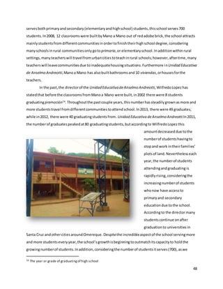 48
servesbothprimaryandsecondary(elementaryandhighschool) students,thisschool serves700
students. In2008, 12 classroomswere builtbyMano a Mano out of redadobe brick,the school attracts
mainlystudentsfromdifferentcommunitiesinordertofinishtheirhighschool degree,considering
manyschoolsin rural communitiesonly gotoprimaria, or elementaryschool. Inadditionwithinrural
settings,manyteacherswill travelfromurbancitiestoteachin rural schools;however,aftertime,many
teacherswill leavecommunitiesdue toinadequatehousingsituations.Furthermore inUnidad Educativa
de Anselmo Andreotti,Manoa Mano has alsobuiltbathroomsand 10 viviendas,orhousesforthe
teachers.
In the past,the directorof the Unidad Educativa deAnselmo Andreotti,WilfredoLopez has
statedthat before the classroomsfromManoa Mano were built,in2002 there were 8 students
graduatingpremoción16
.Throughoutthe pastcouple years, thisnumberhassteadilygrownasmore and
more studentstravel fromdifferentcommunitiestoattendschool.In2013, there were 49 graduates;
while in2012, there were 40 graduatingstudentsfrom.Unidad Educativa deAnselmo AndreottiIn2011,
the numberof graduatespeakedat80 graduatingstudents,butaccordingto WilfredoLopez this
amountdecreaseddue tothe
numberof studentshavingto
stopand work intheirfamilies’
plotsof land. Neverthelesseach
year, the numberof students
attendingandgraduating is
rapidlyrising,consideringthe
increasingnumberof students
whonow have accessto
primaryand secondary
educationdue tothe school.
Accordingto the directormany
studentscontinue onafter
graduationto universitiesin
Santa Cruz andothercitiesaroundOmereque. Despitethe incredibleaspectof the school servingmore
and more studentseveryyear,the school’sgrowthisbeginningtooutmatchitscapacityto holdthe
growingnumberof students.Inaddition,consideringthe numberof studentsitserves(700),aswe
16 The year or grade of graduatingof high school
 