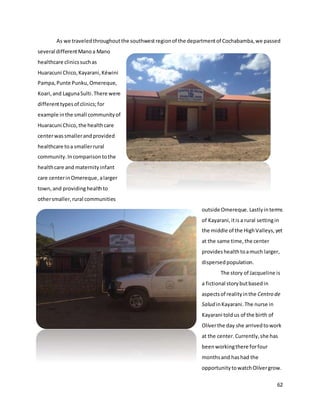 62
As we traveledthroughoutthe southwestregionof the departmentof Cochabamba,we passed
several differentManoa Mano
healthcare clinicssuchas
Huaracuni Chico,Kayarani,Kéwini
Pampa,Punte Punku,Omereque,
Koari,and LagunaSulti.There were
differenttypesof clinics;for
example inthe small communityof
Huaracuni Chico,the healthcare
centerwassmallerandprovided
healthcare toa smallerrural
community.Incomparisontothe
healthcare and maternityinfant
care centerinOmereque, alarger
town,and providinghealthto
othersmaller,rural communities
outside Omereque. Lastlyinterms
of Kayarani,itis a rural settingin
the middle of the HighValleys,yet
at the same time,the center
provideshealthtoamuch larger,
dispersed population.
The story of Jacqueline is
a fictional storybutbasedin
aspectsof realityinthe Centro de
Salud inKayarani.The nurse in
Kayarani toldus of the birth of
Olíverthe day she arrivedtowork
at the center.Currently,she has
beenworkingthere forfour
monthsand hashad the
opportunitytowatchOlívergrow.
 