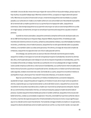 65
este bebé.Unavezde dos mesestiene que migrarde nuevoaChile enbuscade trabajo,porque aquí no
hay muchoy no puede trabajaraquí.Mientras estaráenChile,suesposose niegalaatenciónparael
niño.Mientrasse escuchala historiade lamujer,tristementeJacqueline estárecordadaasu propio
pasadoy sus luchasde ser criadoa una madre solteraenuna comunidadrural.Recordandolapesadilla
de la memoriade sumadre que diola luza su quintohijosinel apoyode nadie,Jacquelinese
estremece.Este tiempoJacquelinenovaa permitirotramujersersola eneste tiempodifícil ensuvida
sinningúnapoyo.Lentamente,lamujerse consolóporlapromesade Jacqueline aayudara travésel
proceso.
Cuandolosmesesavanzaban,Jacqueline comenzóacompilararchivosde saludparacada una
de las 500 familiasdispersasenKayarani Bajo,Kayarani Medio,KayaraniAlto.A medidaque cada
miembrode lafamiliaentróenel centro,señalólosantecedentesmédicos,lasenfermedadesfamiliares
recientes,ymedicinas;sinoentodoel proceso,Jacqueline fue nosóloaprendiendosobre suspasados
médicos,sinotambiénsobre susvidascomopersonas.Porúltimo,alolargo de mesesde lamadre de
embarazo,Jacqueline eracapazde estar con ellaencada pasodel camino.
Sinembargo,tan prontocomo se acerca el día de la fechade nacimientoparalamadre,
Jacqueline recibióunmensajeenel corre de lahospital principal enCochabamba.Durante losúltimos
dos años,ellahaaplicadopara este trabajoenuno de losmejoreshospitalesenCochabamba,yporfin,
le estabanofreciendountrabajo,haciendosussueñosde vivirenlaciudadgrande se haganrealidad.
Justocuando empiezaasoñarde su vidanuevaenCochabamba,sussueñosfueroninterrumpidosporel
llantointensofuerade supuertaen el pasillodel centro.Sonabacomo si el dolorcorriófuerade la boca
cada segundo,estabancreciendomásruido.Corriendode sucuarto,Jacqueline encontróel médicose
acompañóla mujer,ahoraquienfue másde 9 mesesde embarazo,enlasalade situación.
Bajo laslucesbrillantes,Jacqueline yel médicometódicamente yconstante trabajaron,
ayudandolamujer.Jacquelinepudoverlaagonía y el miedoenlacara de la mujercomose quedósin
aliento,esperandoque susrespiracionesdaríansualiviodel dolorsevero.Jacquelinefue unavezmás
recordóde losrecuerdostraumáticosde sumadre casi muere de lascomplicacionesdelparto.A pesar
de sus sentimientosemocionalesinternos,se mantuvetranquilay apoyala madre durante todoel
proceso.Cuando Jacquelinellevóal bebé paracortar el cordónumbilical,Jacqueline miróalacara del
bebé lamentos,ytodassusansiedadesevaporaron.Paraella,este bebé fue laprimeraseñal de vidaen
el centro,el primerde esperanzaparaella.El llantode bebé se hizoecoenel aire,lo que significaque
aquí enla vidadel centronació literalmente.Tiernamente entregarel bebé alamadre en recuperación.,
Jacqueline observadesdelejoscomolamadre acariciócon cariño a su hijoreciénnacido.Losrayosdel
 