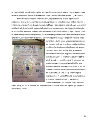 68
de Kayarani (500). Además,todoslosdías, seaa la enfermeraoel médicoviajanyvisitanlagente casaa
casa, hablandoconlas familias,que se extiendeaotras comunidadesfueraKayarani a2,000 familias.
En la infraestructurade loscentrosde salud,haytresdiferentesniveles-laprimariaque
proporcionalosserviciosbásicos,lasecundariaque proporcionaconsultaciones,el cuidadomaterno,el
tratamientoparalas enfermedadescomunescomo Chagasylas infeccionesrespirados,yel terceronivel
estáclasificadode unhospital.Loscentrosde saludconstruidopormanoa Mano depende del tamaño
de la comunidad,ysiempre estáconstruidconunacuerdode la municipalidadlocal parapagar el salario
de la enfermerayel médico.Porejemplo,enlaclínicade Kayarani,el centrotiene unasalade situación,
consultorios,accesoal cuidadode dentista,lasvacunas(gratuitaypaga porel gobiernopara losniños
menorde la edadde cinco),un cuatro de nacimiento,y
una farmacia,enloque lamedicinaestádistribuidopor
el gobiernolocal de lahospital enTirque cadasemana.
Una forma nuevadel accesode salud, el gobierno
nacional ha financiadounprogramallamadoSUMI,que
permite lasmujeresensusañosreproductivos(18-45
años),lasmadresy susniñosmenorde la edadde 5, y
losadultosmayoresmayorde la edadde 60 a tener
acceso a la atenciónmédicagratuita.Porfin,inmuchas
ciudadesenBoliviacomoCochabamba,unconsultación
de saludcuesta70Bs (US$10.13); sinembargo,in
muchoscentrosde Mano a Mano, las consultacionesy
la medicinaestánsubvenidos.Enlasclínicasin
Omereque yKayarani unaconsultaciónylamedicina
cuesta10Bs (US$1.45) encomparación,permitiendode accesomásbarato por lagente que vive enlas
comunidadesrurales.
 