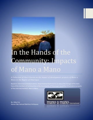 In the Hands of the
Community: Impacts
of Mano a Mano
A Collection of Short Stories on the impact of development projects of Mano a
Mano in the Region of Omereque
Basedon interviewsandobservations,these fictionalshortstoriesare aboutthe changesof the daily
livesof the membersof communitiesinthe municipalityof Omereque causedbyinfrastructure projects
of the internationalNGO,Manoa Mano.
By: AbbyCox
Asesor:BenSamuel MartínezVelásquez
 