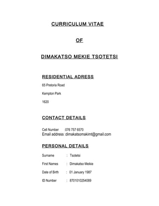 CURRICULUM VITAE
OF
DIMAKATSO MEKIE TSOTETSI
RESIDENTIAL ADRESS
65 Pretoria Road
Kempton Park
1620
CONTACT DETAILS
Cell Number :076 757 6570
Email address :dimakatsomakimt@gmail.com
PERSONAL DETAILS
Surname : Tsotetsi
First Names : Dimakatso Meikie
Date of Birth : 01 January 1987
ID Number : 8701010254089
 