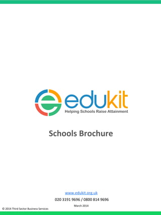www.edukit.org.uk,
,020,3191,9696,/,0800,814,9696,
March,2014,,
Schools'Brochure'
©,2014,Third,Sector,Business,Services,
Helping Schools Raise Attainment
 