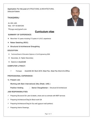 Curriculum vitae
SUMMARY OF EXPERIENCE:
 More then 10 years including 7.5 years in U.A.E. experience
 Rebar Detailing (RCC)
 Structural & Architectural Draughting
EDUCATION:
 Technical Board of Education Diploma in Civil Engineering 2006
 Secondary & Higher Secondary
 Diploma in AutoCAD
COMPUTER LITRACY:
 Packages : AutoCAD 2D, Revit 2015, Steel Pac, Steel Pac Site & Ms-Office.
PROFESSIONAL EXPERIENCE:
1) Present Job:
Working with Bam International (Abu Dhabi, UAE.)
Position Holding : Senior Draughtsman – Structural & Architectural
JOB RESPONSIBILITIES:
 Preparing Structural GA- plan & details, check and co-ordinate with MEP services
 Preparing Architectural Dwg for Block work GA
 Preparing Architectural Dwg for Dry wall (gypsum wall partition)
 Preparing interior Drawings.
Page 1 of 3
Application For the post of STRUCTURAL & ARCHITECTURAL
DRAUGHTSMAN
THIAGARAJ
AL AIN, UAE.
Mob +971 55 8097249
Thiyagu.uae@gmail.com
 