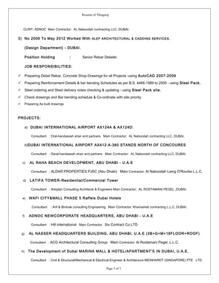 Resume of Thiagaraj
CLINT: ADNOC Main Contractor: AL Naboodah contracting LLC, DUBAI.
3) No 2006 To May 2012 Worked With ALEF ARCHITECTURAL & CADDING SERVICES.
(Design Department) - DUBAI.
Position Holding : Senior Rebar Detailer.
JOB RESPONSIBILITIES:
 Preparing Detail Rebar, Concrete Shop Drawings for all Projects -using AutoCAD 2007-2009
 Preparing Reinforcement Details & bar bending Schedules as per B.S. 4466-1989 to 2005 - using Steel Pack.
 Steel ordering and Steel delivery notes checking & updating - using Steel Pack site.
 Check drawings and Bar bending schedule & Co-ordinate with site priority.
 Preparing As built drawings
PROJECTS:
a) DUBAI INTERNATIONAL AIRPORT AX124A & AX124D:
Consultant : Dral-handassah shair and partners Main Contractor: AL Naboodah contracting LLC, DUBAI.
b)DUBAI INTERNATIONAL AIRPORT AX412:A-380 STANDS NORTH OF CONCOURES
Consultant : Daral-handassah shair and partners Main Contractor: AL Naboodah contracting LLC, DUBAI.
c) AL RAHA BEACH DEVELOPMENT, ABU DHABI - U.A.E
Consultant : ALDAR PROPERTIES PJSC (Abu Dhabi) Main Contractor: Al Naboodah Laing O'Rourke L.L.C,
d) LATIFA TOWER-Residential/Commercial Tower
Consultant : Arkiplan Consulting Architects & Engineers Main Contractor: AL ROSTAMANI PEGEL ,DUBAI.
e) WAFI CITY&MALL PHASE 5 Raffels Dubai Hotels
Consultant : Arif & Bintoak consulting Engineering. Main Contractor: Khansaheb contracting L.L.C, DUBAI.
f) ADNOC NEWCORPORATE HEADQUARTERS, ABU DHABI - U.A.E
Consultant : Hill international Main Contractor: Six Contract Co.LTD
g) AL NASSER HEADQUARTERS BUILDING, ABU DHABI, U.A.E (3B+G+M+18FLOOR+ROOF)
Consultant : ACG Architectural Consulting Group Main Contractor: Al Rostamani Pegel, L.L.C.
h) The Development of Dubai MARINA MALL & HOTEL/APARTMENT’S IN DUBAI, U.A.E.
Consultant : Civil & Structural/Mechanical & Electrical Engineer & Architecture MEINHARDT (SINGAPORE) PTE LTD.
Page 3 of 3
 
