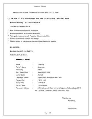 Resume of Thiagaraj
Main Contractor: Al Jaber Engineering & contracting (A.L.E.C.) L.L.C, Dubai.
4) APR 2006 TO NOV 2006 Worked With S&P FOUNDATION, CHENNAI, INDIA.
Position Holding : SITE SUPERVISOR
JOB RESPONSIBILITIES:
 Plan Studying, Coordination & Monitoring
 Preparing materials requirements & Ordering
 Taking site measurements & Preparing Subcontractor Bills,
 Control the materials wastage and storage
 Making reports for manpower and productivity and submit to superior
PROJECTS:
BARANI NAGAR 200 PLOTS
MADURAVOYAL CHENNAI.
PERSONAL DATA:
Name : Thiagaraj
Father’s Name : Narayanan
Nationality Indian
Sex / Date of Birth : Male / 20-05-1986
Marital Status : Married
Languages Known English,Hindi, Malayalam and Tamil.
Passport No. : F 9 1 2 1680
Expiry Date : 12/09/2016
Place of Issue : Tiruchirappalli
Permanent Address : 2/23 Narth street, Mahil vanna natha puram, Pethanadarpetti(PO)
Pin – 627808, Tirunelveli District, Tamil Nadu, India
Thanking you
Yours truly,
THIAGARAJ
Page 4 of 3
 