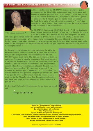 LES DERNIERS FLAMBOIEMENTS DU 38E FESTIVAL CULTUREL

                                 Cette co-réalisation du SERMAC, malgré quelques petits
                                 manquements de détail-dûs notamment aux spectateurs qui
                                 devraient savoir qu'après les " trois coups " toute entrée ou
                                 sortie se voudra intempestive, bruyante et forcément gênan-
                                 te- ainsi que la difficulté par moments pour les spectateurs
                                 du fond de la salle d'entendre distinctement le " jeu " des
                                 comédiens, est à louer ; des expériences de la sorte méritent
                                 d'être reconduites et renouvelées.

                                      C e S E R M A C d o n t Aimé CESAIRE disait : " Il y a toujours
" Un visage expressif "               deux choses qui m'ont habité : d'une part, le besoin de sentir
                                      et de faire sentir l'existence du Moi martiniquais, du Moi
antillais, pour lutter contre l'aliénation. Donc j'ai considéré le SERMAC essentielle-
ment comme une arme ; c'est l'apport, la reconquête de notre identité martiniquaise.
Enfin, nous avons mis en œuvre cette action parce que le besoin était urgent, était pré-
s e n t s u r l a r é s u rgence de la personnalité antillaise qui risquait d'être ensevelie, enseve-
lie complètement ".

Ce besoin, cette nécessité, cette exigence, la Ville de
Fort-de-France, fidèle au vœu du Maître, les pérennise
malgré une conjoncture socioéconomique difficile.
800.000 euros pour cette 38e édition : peut-on, doit-on
priver et frustrer le peuple souverain, les Martiniquais,
d'emprunter durablement la voie de la connaissance uni-
verselle, des rencontres fraternelles, des découvertes
essentielles, bouleversantes, en élevant devant eux des
barrières mercantiles ? Certes, tout a un coût ! La
Culture n'y déroge pas. Cependant, la " révélation " et
l'éblouissement que procure l'espoir qui enrobe le " rêve
" n'a pas de prix. Cette satisfaction de tous ceux qui
sont sortis du Cénacle -dont les thématiques abordées
ont dans une large mesure répondu à leur attente- n'a
pas de prix.

Ce Festival Culturel, 38e du nom, fut un bon, un grand
crû !                                                                   " Flamboyant Show le 19 juillet ".

          Serge SOUFFLEUR




                                   Appel du " Progressiste " aux militants,
                                 aux sympathisants, à tous les Démocrates
                                       Qui lui ont toujours fait confiance.
                                               " Le Progressiste ",
                                  organe du Parti Progressiste Martiniquais,
       a besoin de l'aide matérielle, intellectuelle de tous les militants, démocrates et sympathisants.
                        Nous les remercions d'envoyer leurs dons (à l'ordre du PPM),
                           leurs articles et leurs suggestions au siège du PPM :
                                Ancien Réservoir de Trénelle Fort-de-France.

                                   Directeur de publication : Daniel COMPERE
 