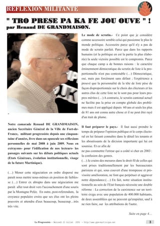 REFLEXION MILITANTE
" TRO PRESE PA KA FE JOU OUVE " !
par Renaud DE GRANDMAISON.
                                                               Le mode de scrutin.- Ce point que je considère
                                                               comme accessoire semble celui qui passionne le plus le
                                                               monde politique. Accessoire parce qu'il n'y a pas de
                                                               mode de scrutin parfait. Parce que dans les rapports
                                                               humains (et la politique en est la partie la plus élabo-
                                                               rée) la seule victoire possible est le compromis. Parce
                                                               que chaque camp a de bonnes raisons : le caractère
                                                               éminemment démocratique du scrutin de liste à la pro-
                                                               portionnelle n'est pas contestable (…) Démocratique,
                                                               oui, mais pas forcément sans défaut ; l'expérience a
                                                               prouvé que la personnalité de la tête de liste pèse de
                                                               façon disproportionnée sur le choix des électeurs et les
                                                               autres élus de cette liste ne le sont pas pour leurs pro-
                                                               pres mérites (…) A contrario, le scrutin cantonal actuel
                                                               ne facilite pas la prise en compte globale des problè-
                                                               mes mais il est appliqué depuis 60 ans et seuls les plus
                                                               de 81 ans ont connu autre chose et il ne peut être rayé
"
                                                               d'un trait de plume.

Notre camarade Renaud DE GRANDMAISON,
                                                         Il faut préparer le pays.- Il faut aussi prendre le
ancien Secrétaire Général de la Ville de Fort-de-
                                                         temps de préparer l'opinion publique et le corps électo-
France, militant progressiste depuis une cinquan-
                                                         ral en lui faisant connaître dans le détail les tenants et
taine d'années, livre dans un opuscule ses réflexions
                                                         les aboutissants de la décision importante qui lui est
personnelles de mai 2008 à juin 2009. Nous en
                                                         soumise. Et ce afin de
extrayons- pour l'édification de nos lecteurs- les
                                                         ne pas commettre l'erreur qui a coûté si cher en 2003 :
passages suivants sur les débats politiques actuels
                                                         la confusion des genres.
(Etats Généraux, évolution institutionnelle, visage
                                                         (…) Je crains des mesures dans le droit fil de celles qui
de la future Martinique).
                                                         sont prises traditionnellement par les bureaucrates
                                                         parisiens et qui, sous couvert d'une trompeuse et pro-
(…) Mener cette négociation en ordre dispersé me
                                                         visoire amélioration, ne font que perpétuer et aggraver
paraît nous mettre nous-mêmes en position de faibles-
                                                         notre dépendance.(…) En fait, notre situation institu-
se (…) Entrer ex abrupto dans une négociation me
                                                         tionnelle au sein de l'Etat français nécessite une double
paraît aller tout droit vers l'accouchement d'une souris
                                                         réforme : La correction de la cœxistence sur un terri-
par la Montagne Pelée. En outre, post-referendum, la
                                                         toire exigu avec une population de 400.000 habitants,
croyance populaire croira que ses élus ont les pleins
                                                         de deux assemblées qui ne peuvent qu'empiéter, sauf à
pouvoirs et attendra d'eux beaucoup, beaucoup…très
                                                         ne rien faire, sur les attributions de l'autre.
très vite.

                                                                                                     Suite en page 4....

                     Le Progressiste - Mercredi 22 Juillet 2009 - http:www.ppm-martinique.net                      3
 