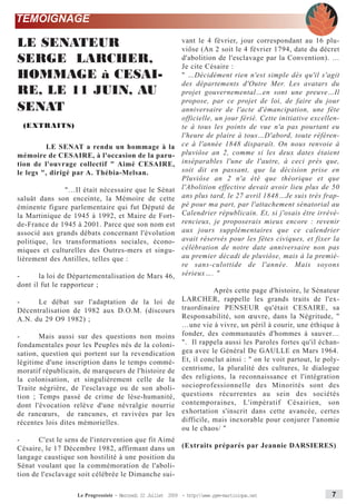 TEMOIGNAGE

LE SENATEUR                                                  vant le 4 février, jour correspondant au 16 plu-
                                                             viôse (An 2 soit le 4 février 1794, date du décret
SERGE LARCHER,                                               d'abolition de l'esclavage par la Convention). …
                                                             Je cite Césaire :
HOMMAGE à CESAI-                                             " …Décidément rien n'est simple dès qu'il s'agit
                                                             des départements d'Outre Mer. Les avatars du
RE, LE 11 JUIN, AU                                           projet gouvernemental…en sont une preuve…Il
                                                             propose, par ce projet de loi, de faire du jour
SENAT                                                        anniversaire de l'acte d'émancipation, une fête
                                                             officielle, un jour férié. Cette initiative excellen-
 (EXTRAITS)                                                  te à tous les points de vue n'a pas pourtant eu
                                                             l'heure de plaire à tous…D'abord, toute référen-
         LE SENAT a rendu un hommage à la                    ce à l'année 1848 disparaît. On nous renvoie à
mémoire de CESAIRE, à l'occasion de la paru-                 pluviôse an 2, comme si les deux dates étaient
tion de l'ouvrage collectif " Aimé CESAIRE,                  inséparables l'une de l'autre, à ceci près que,
le legs ", dirigé par A. Thébia-Melsan.                      soit dit en passant, que la décision prise en
                                                             Pluviôse an 2 n'a été que théorique et que
               "…Il était nécessaire que le Sénat            l'Abolition effective devait avoir lieu plus de 50
saluât dans son enceinte, la Mémoire de cette                ans plus tard, le 27 avril 1848…Je suis très frap-
éminente figure parlementaire qui fut Député de              pé pour ma part, par l'attachement sénatorial au
la Martinique de 1945 à 1992, et Maire de Fort-              Calendrier républicain. Et, si j'osais être irrévé-
de-France de 1945 à 2001. Parce que son nom est              rencieux, je proposerais mieux encore : revenir
associé aux grands débats concernant l'évolution             aux jours supplémentaires que ce calendrier
politique, les transformations sociales, écono-              avait réservés pour les fêtes civiques, et fixer la
miques et culturelles des Outres-mers et singu-              célébration de notre date anniversaire non pas
lièrement des Antilles, telles que :                         au premier décadi de pluviôse, mais à la premiè-
                                                             re sans-culottide de l'année. Mais soyons
-      la loi de Départementalisation de Mars 46,            sérieux…. "
dont il fut le rapporteur ;
                                                                        Après cette page d'histoire, le Sénateur
-     Le débat sur l'adaptation de la loi de                 LARCHER, rappelle les grands traits de l'ex-
Décentralisation de 1982 aux D.O.M. (discours                traordinaire PENSEUR qu'était CESAIRE, sa
A.N. du 29 O9 1982) ;                                        Responsabilité, son œuvre, dans la Négritude, "
                                                             …une vie à vivre, un péril à courir, une éthique à
-      Mais aussi sur des questions non moins                fonder, des communautés d'hommes à sauver…
fondamentales pour les Peuples nés de la coloni-             ". Il rappela aussi les Paroles fortes qu'il échan-
sation, question qui portent sur la revendication            gea avec le Général De GAULLE en Mars 1964.
légitime d'une inscription dans le temps commé-              Et, il conclut ainsi : " on le voit partout, le poly-
moratif républicain, de marqueurs de l'histoire de           centrisme, la pluralité des cultures, le dialogue
la colonisation, et singulièrement celle de la               des religions, la reconnaissance et l'intégration
Traite négrière, de l'esclavage ou de son aboli-             socioprofessionnelle des Minorités sont des
tion ; Temps passé de crime de lèse-humanité,                questions récurrentes au sein des sociétés
dont l'évocation relève d'une névralgie nourrie              contemporaines, L'impératif Césairien, son
de rancœurs, de rancunes, et ravivées par les                exhortation s'inscrit dans cette avancée, certes
récentes lois dites mémorielles.                             difficile, mais inexorable pour conjurer l'anomie
                                                             ou le chaos/ "
-      C'est le sens de l'intervention que fit Aimé
Césaire, le 17 Décembre 1982, affirmant dans un (Extraits préparés par Jeannie DARSIERES)
langage caustique son hostilité à une position du
Sénat voulant que la commémoration de l'aboli-
tion de l'esclavage soit célébrée le Dimanche sui-

                   Le Progressiste - Mercredi 22 Juillet 2009 - http:www.ppm-martinique.net                  7
 