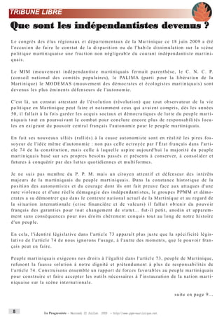 TRIBUNE LIBRE

Que sont les indépendantistes devenus ?
Le congrès des élus régionaux et départementaux de la Martinique ce 18 juin 2009 a été
l'occasion de faire le constat de la disparition ou de l'habile dissimulation sur la scène
politique martiniquaise une fraction non négligeable du courant indépendantiste martini-
quais.

Le MIM (mouvement indépendantiste martiniquais fermait parenthèse, le C. N. C. P.
(conseil national des comités populaires), le PA L I M A (parti pour la libération de la
Martinique) le MODEMAS (mouvement des démocrates et écologistes martiniquais) sont
devenus les plus éminents défenseurs de l'autonomie.

C'est là, un constat attestant de l'évolution (révolution) que tout observateur de la vie
politique en Martinique peut faire et notamment ceux qui avaient compris, dès les années
50, il fallait à la fois garder les acquis sociaux et démocratiques de lutte du peuple marti-
niquais tout en poursuivant le combat pour conclure encore plus de responsabilités loca-
les en exigeant du pouvoir central français l'autonomie pour le peuple martiniquais.

En fait ses nouveaux alliés (ralliés) à la cause autonomiste sont en réalité les pires fos-
soyeur de l'idée même d'autonomie : non pas celle octroyée par l'État français dans l'arti-
cle 74 de la constitution, mais celle à laquelle aspire aujourd'hui la majorité du peuple
m a r t i n i q u a i s b a s é s u r s e s p r o p r e s b e s o i n s p a s s é s e t p r é s e n t s à c o n s e r v e r, à consolider et
futures à conquérir par des luttes quotidiennes et multiformes.

J e n e s u i s p a s m e m b r e d u P. P. M. mais un citoyen attentif et défenseur des intérêts
majeurs de la martiniquais du peuple martiniquais. Dans la constance historique de la
position des autonomistes et du courage dont ils ont fait preuve face aux attaques d'une
rare violence et d'une réelle démagogie des indépendantistes, le groupes PPMM et démo-
crates a su démontrer que dans le contexte national actuel de la Martinique et au regard de
la situation internationale (crise financière et de valeurs) il fallait obtenir du pouvoir
français des garanties pour tout changement de statut... fut-il petit, anodin et apparem-
ment sans conséquences pour nos droits chèrement conquis tout au long de notre histoire
d'un peuple.

En cela, l'identité législative dans l'article 73 apparaît plus juste que la spécificité légis-
lative de l'article 74 de nous ignorons l'usage, à l'autre des moments, que le pouvoir fran-
çais peut en faire.

Peuple martiniquais exigeons nos droits à l'égalité dans l'article 73, peuple de Martinique,
refusont la fausse solution à notre dignité et prétendument à plus de responsabilités de
l'article 74. Construisons ensemble un rapport de forces favorables au peuple martiniquais
pour construire et faire accepter les outils nécessaires à l'instauration de la nation marti-
niquaise sur la scène internationale.

                                                                                                                 suite en page 9...


 8                     Le Progressiste - Mercredi 22 Juillet 2009 - http:www.ppm-martinique.net
 