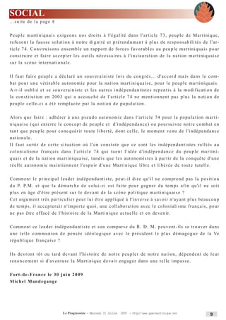SOCIAL
...suite de la page 8


Peuple martiniquais exigeons nos droits à l'égalité dans l'article 73, peuple de Martinique,
refusont la fausse solution à notre dignité et prétendument à plus de responsabilités de l'ar-
ticle 74. Construisons ensemble un rapport de forces favorables au peuple martiniquais pour
construire et faire accepter les outils nécessaires à l'instauration de la nation martiniquaise
sur la scène internationale.


Il faut faire peuple a déclaré un souverainiste lors du congrès... d'accord mais dans le com-
bat pour une véritable autonomie pour la nation martiniquaise, pour le peuple martiniquais.
A-t-il oublié et se souverainiste et les autres indépendantistes repentis à la modification de
la constitution en 2003 qui a accouché de l'article 74 ne mentionnent pas plus la notion de
peuple celle-ci a été remplacée par la notion de population.


Alors que faire : adhérer à une pseudo autonomie dans l'article 74 pour la population marti-
niquaise (qui enterre le concept de peuple et d'indépendance) ou poursuivre notre combat en
tant que peuple pour concquérir toute liberté, dont celle, le moment venu de l'indépendance
nationale.
Il faut sortir de cette situation où l'on constate que ce sont les indépendantistes ralliés au
colonialisme français dans l'article 74 qui tuent l'idée d'indépendance du peuple martini-
quais et de la nation martiniquaise, tandis que les autonomistes à partir de la conquête d'une
réelle autonomie maintiennent l'espoir d'une Martinique libre et libérée de toute tutelle.


Comment le principal leader indépendantiste, peut-il dire qu'il ne comprend pas la position
d u P. P.M. et que la démarche de celui-ci est faite pour gagner du temps afin qu'il ne soit
plus en âge d'être présent sur le devant de la scène politique martiniquaise ?
Cet argument très particulier peut lui être appliqué à l'inverse à savoir n'ayant plus beaucoup
de temps, il accepterait n'importe quoi, une collaboration avec le colonialisme français, pour
ne pas être effacé de l'histoire de la Martinique actuelle et en devenir.


Comment ce leader indépendantiste et son comparse du R. D. M. peuvent-ils se trouver dans
une telle communion de pensée idéologique avec le président le plus démagogue de la Ve
république française ?


Ils devront tôt ou tard devant l'histoire de notre peupler de notre nation, dépendent de leur
renoncement si d'aventure la Martinique devait engager dans une telle impasse.


Fort - d e - F r a n c e l e 3 0 j u i n 2 0 0 9
Michel Mandegange




                                   Le Progressiste - Mercredi 22 Juillet 2009 - http:www.ppm-martinique.net   9
 