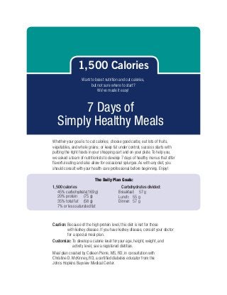 1,500 Calories
                  Want to boost nutrition and cut calories,
                       but not sure where to start?
                           We’ve made it easy!



        7 Days of
   Simply Healthy Meals
Whether your goal is to cut calories; choose good carbs; eat lots of fruits,
vegetables, and whole grains; or keep fat under control, success starts with
putting the right foods in your shopping cart and on your plate. To help you,
we asked a team of nutritionists to develop 7 days of healthy menus that offer
flavorful eating and also allow for occasional splurges. As with any diet, you
should consult with your health care professional before beginning. Enjoy!

                           The Daily Plan Goals:
1,500 calories                              Carbohydrates divided:
   45% carbohydrate	169 g)
                     (                    Breakfast:	 57 g
   20% protein	 (75 g)                    Lunch:	 55 g
   35% total fat	 (58 g)                  Dinner:	 57 g
   7% or less saturated fat



Caution:  ecause of the high protein level, this diet is not for those
         B
         with kidney disease. If you have kidney disease, consult your doctor
         for a special meal plan.
Customize:  o develop a calorie level for your age, height, weight, and
           T
           activity level, see a registered dietitian.
Meal plan created by Colleen Pierre, MS, RD, in consultation with
Christine D. McKinney, RD, a certified diabetes educator from the
Johns Hopkins Bayview Medical Center.
 