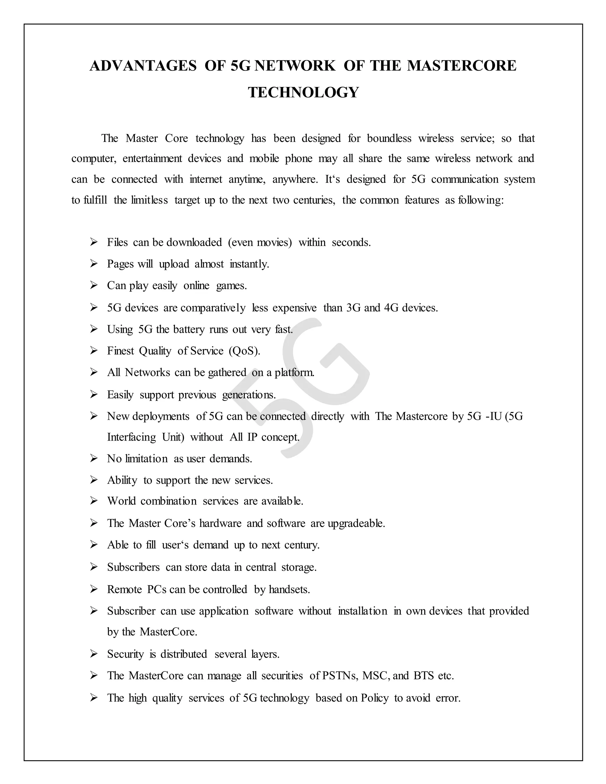 ADVANTAGES OF 5G NETWORK OF THE MASTERCORE
TECHNOLOGY
The Master Core technology has been designed for boundless wireless service; so that
computer, entertainment devices and mobile phone may all share the same wireless network and
can be connected with internet anytime, anywhere. It‘s designed for 5G communication system
to fulfill the limitless target up to the next two centuries, the common features as following:
 Files can be downloaded (even movies) within seconds.
 Pages will upload almost instantly.
 Can play easily online games.
 5G devices are comparatively less expensive than 3G and 4G devices.
 Using 5G the battery runs out very fast.
 Finest Quality of Service (QoS).
 All Networks can be gathered on a platform.
 Easily support previous generations.
 New deployments of 5G can be connected directly with The Mastercore by 5G -IU (5G
Interfacing Unit) without All IP concept.
 No limitation as user demands.
 Ability to support the new services.
 World combination services are available.
 The Master Core’s hardware and software are upgradeable.
 Able to fill user‘s demand up to next century.
 Subscribers can store data in central storage.
 Remote PCs can be controlled by handsets.
 Subscriber can use application software without installation in own devices that provided
by the MasterCore.
 Security is distributed several layers.
 The MasterCore can manage all securities of PSTNs, MSC, and BTS etc.
 The high quality services of 5G technology based on Policy to avoid error.
 
