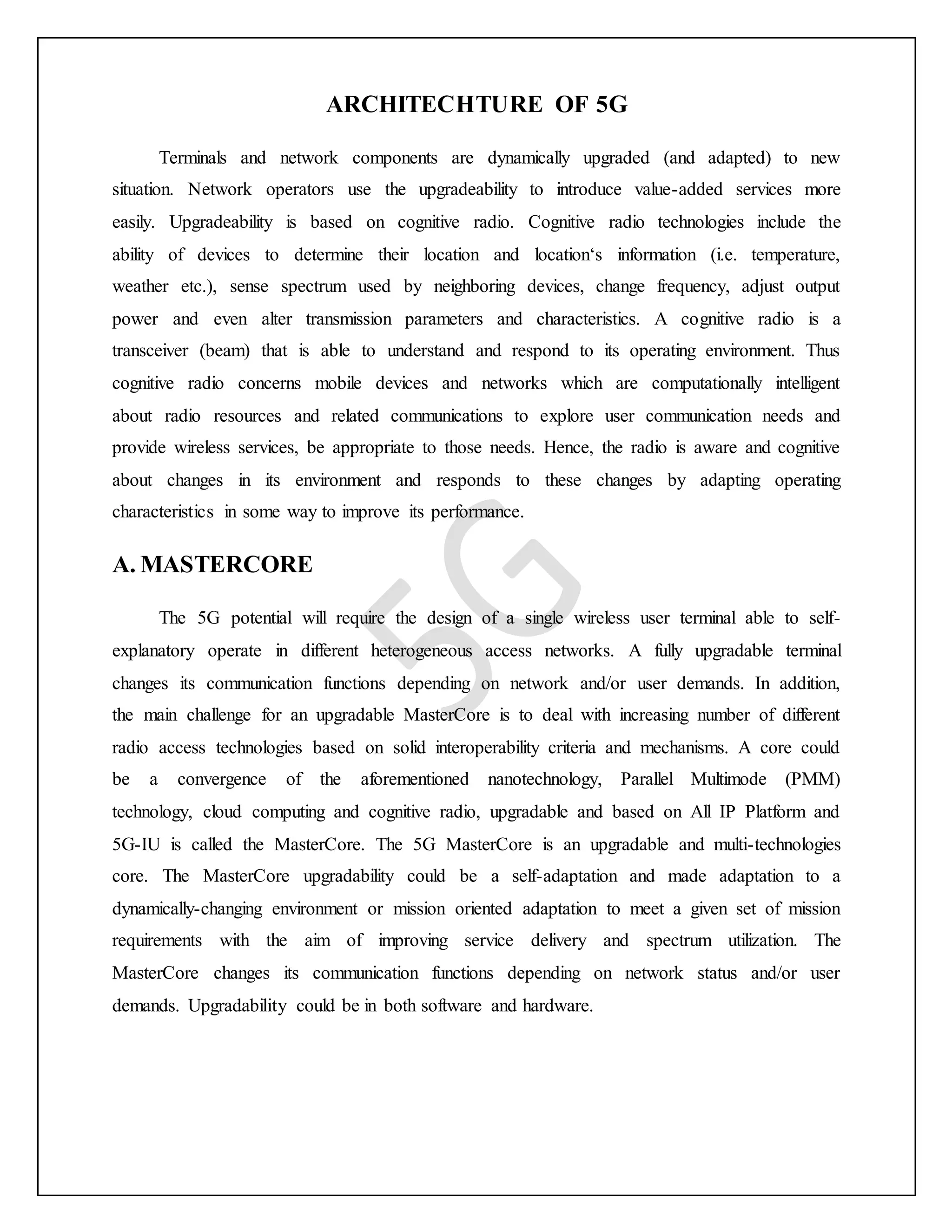 ARCHITECHTURE OF 5G
Terminals and network components are dynamically upgraded (and adapted) to new
situation. Network operators use the upgradeability to introduce value-added services more
easily. Upgradeability is based on cognitive radio. Cognitive radio technologies include the
ability of devices to determine their location and location‘s information (i.e. temperature,
weather etc.), sense spectrum used by neighboring devices, change frequency, adjust output
power and even alter transmission parameters and characteristics. A cognitive radio is a
transceiver (beam) that is able to understand and respond to its operating environment. Thus
cognitive radio concerns mobile devices and networks which are computationally intelligent
about radio resources and related communications to explore user communication needs and
provide wireless services, be appropriate to those needs. Hence, the radio is aware and cognitive
about changes in its environment and responds to these changes by adapting operating
characteristics in some way to improve its performance.
A. MASTERCORE
The 5G potential will require the design of a single wireless user terminal able to self-
explanatory operate in different heterogeneous access networks. A fully upgradable terminal
changes its communication functions depending on network and/or user demands. In addition,
the main challenge for an upgradable MasterCore is to deal with increasing number of different
radio access technologies based on solid interoperability criteria and mechanisms. A core could
be a convergence of the aforementioned nanotechnology, Parallel Multimode (PMM)
technology, cloud computing and cognitive radio, upgradable and based on All IP Platform and
5G-IU is called the MasterCore. The 5G MasterCore is an upgradable and multi-technologies
core. The MasterCore upgradability could be a self-adaptation and made adaptation to a
dynamically-changing environment or mission oriented adaptation to meet a given set of mission
requirements with the aim of improving service delivery and spectrum utilization. The
MasterCore changes its communication functions depending on network status and/or user
demands. Upgradability could be in both software and hardware.
 