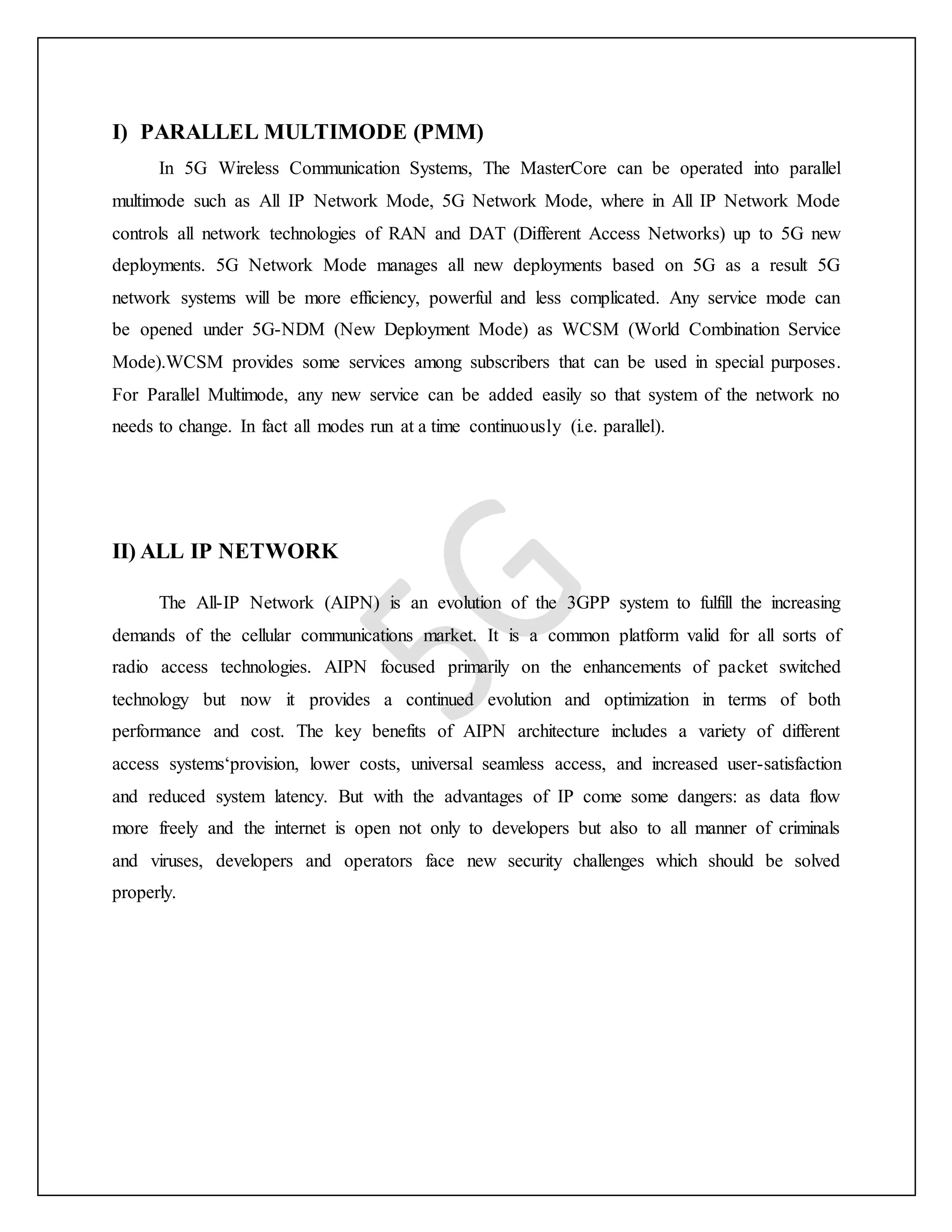 I) PARALLEL MULTIMODE (PMM)
In 5G Wireless Communication Systems, The MasterCore can be operated into parallel
multimode such as All IP Network Mode, 5G Network Mode, where in All IP Network Mode
controls all network technologies of RAN and DAT (Different Access Networks) up to 5G new
deployments. 5G Network Mode manages all new deployments based on 5G as a result 5G
network systems will be more efficiency, powerful and less complicated. Any service mode can
be opened under 5G-NDM (New Deployment Mode) as WCSM (World Combination Service
Mode).WCSM provides some services among subscribers that can be used in special purposes.
For Parallel Multimode, any new service can be added easily so that system of the network no
needs to change. In fact all modes run at a time continuously (i.e. parallel).
II) ALL IP NETWORK
The All-IP Network (AIPN) is an evolution of the 3GPP system to fulfill the increasing
demands of the cellular communications market. It is a common platform valid for all sorts of
radio access technologies. AIPN focused primarily on the enhancements of packet switched
technology but now it provides a continued evolution and optimization in terms of both
performance and cost. The key benefits of AIPN architecture includes a variety of different
access systems‘provision, lower costs, universal seamless access, and increased user-satisfaction
and reduced system latency. But with the advantages of IP come some dangers: as data flow
more freely and the internet is open not only to developers but also to all manner of criminals
and viruses, developers and operators face new security challenges which should be solved
properly.
 