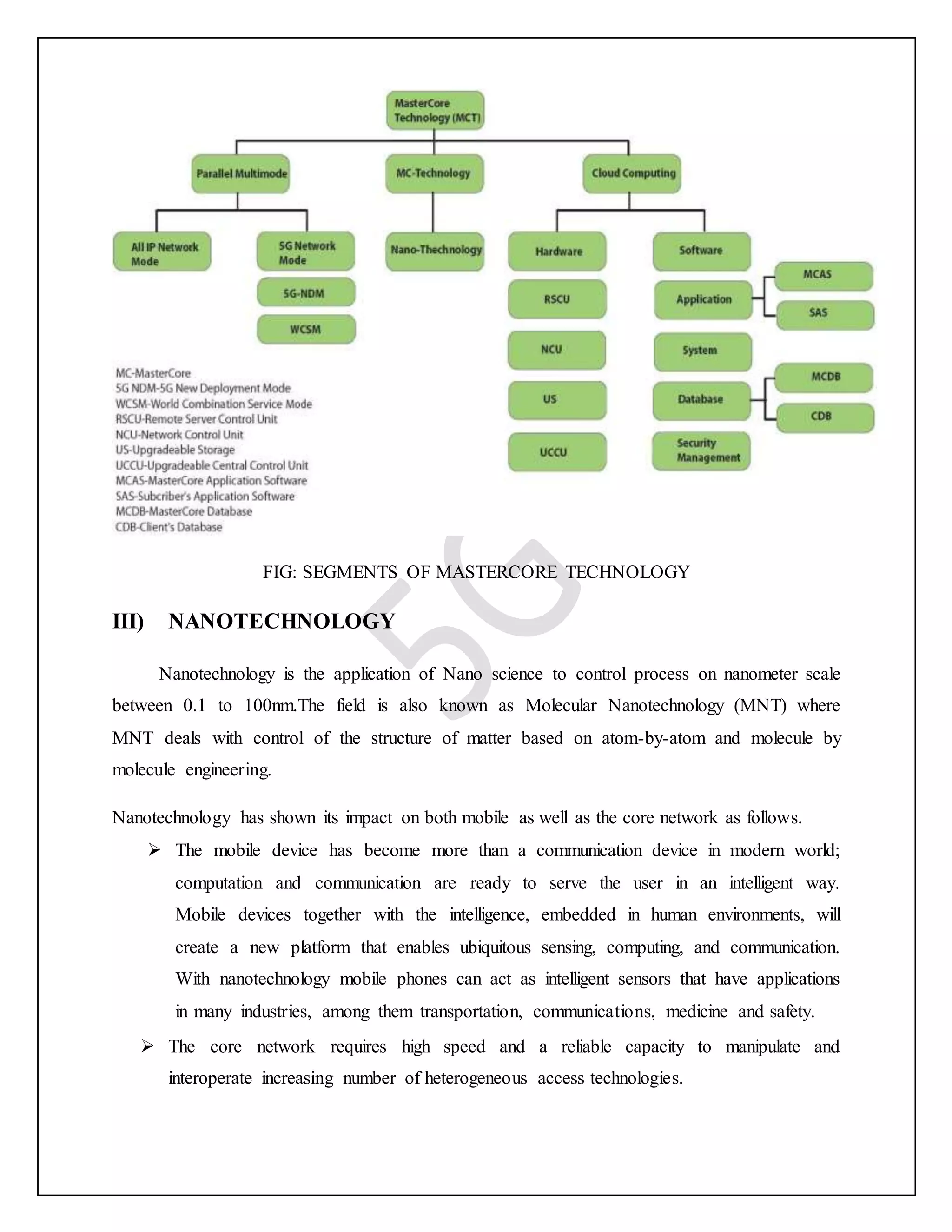 FIG: SEGMENTS OF MASTERCORE TECHNOLOGY
III) NANOTECHNOLOGY
Nanotechnology is the application of Nano science to control process on nanometer scale
between 0.1 to 100nm.The field is also known as Molecular Nanotechnology (MNT) where
MNT deals with control of the structure of matter based on atom-by-atom and molecule by
molecule engineering.
Nanotechnology has shown its impact on both mobile as well as the core network as follows.
 The mobile device has become more than a communication device in modern world;
computation and communication are ready to serve the user in an intelligent way.
Mobile devices together with the intelligence, embedded in human environments, will
create a new platform that enables ubiquitous sensing, computing, and communication.
With nanotechnology mobile phones can act as intelligent sensors that have applications
in many industries, among them transportation, communications, medicine and safety.
 The core network requires high speed and a reliable capacity to manipulate and
interoperate increasing number of heterogeneous access technologies.
 