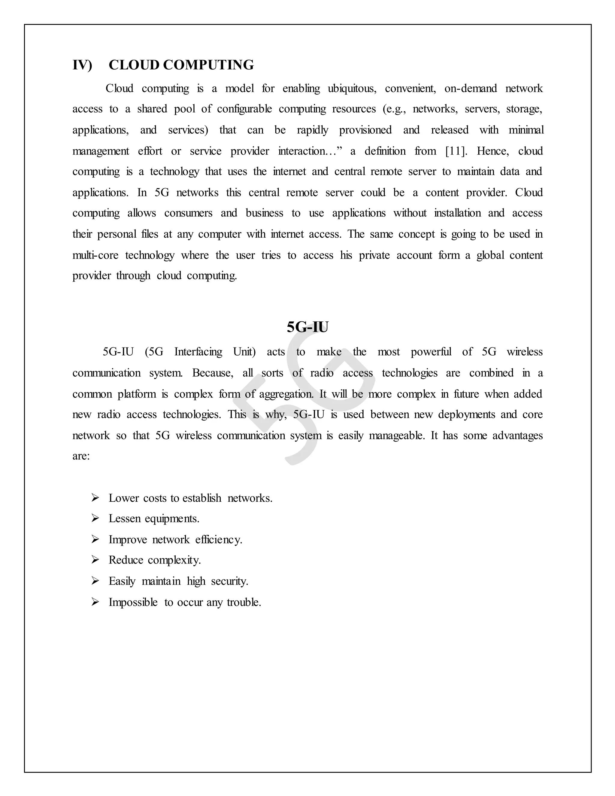 IV) CLOUD COMPUTING
Cloud computing is a model for enabling ubiquitous, convenient, on-demand network
access to a shared pool of configurable computing resources (e.g., networks, servers, storage,
applications, and services) that can be rapidly provisioned and released with minimal
management effort or service provider interaction…” a definition from [11]. Hence, cloud
computing is a technology that uses the internet and central remote server to maintain data and
applications. In 5G networks this central remote server could be a content provider. Cloud
computing allows consumers and business to use applications without installation and access
their personal files at any computer with internet access. The same concept is going to be used in
multi-core technology where the user tries to access his private account form a global content
provider through cloud computing.
5G-IU
5G-IU (5G Interfacing Unit) acts to make the most powerful of 5G wireless
communication system. Because, all sorts of radio access technologies are combined in a
common platform is complex form of aggregation. It will be more complex in future when added
new radio access technologies. This is why, 5G-IU is used between new deployments and core
network so that 5G wireless communication system is easily manageable. It has some advantages
are:
 Lower costs to establish networks.
 Lessen equipments.
 Improve network efficiency.
 Reduce complexity.
 Easily maintain high security.
 Impossible to occur any trouble.
 
