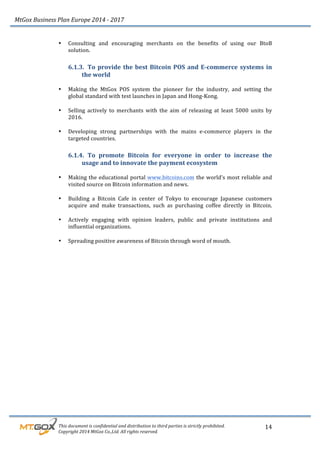 MtGox%Business%Plan%Europe%2014%F%2017%
%%%%%%%%%This%document%is%confidential%and%distribution%to%third%parties%is%strictly%prohibited.%%
%%%%%%%%%Copyright%2014%MtGox%Co.,Ltd.%All%rights%reserved.%
14!
• Consulting! and! encouraging! merchants! on! the! benefits! of! using! our! BtoB!
solution.!
6.1.3. To!provide!the!best!Bitcoin!POS!and!E3commerce!systems!in!
the!world!
!
• Making! the! MtGox! POS! system! the! pioneer! for! the! industry,! and! setting! the!
global!standard!with!test!launches!in!Japan!and!Hong_Kong.!!
!
• Selling! actively! to! merchants! with! the! aim! of! releasing! at! least! 5000! units! by!
2016.!
!
• Developing! strong! partnerships! with! the! mains! e_commerce! players! in! the!
targeted!countries.!!
6.1.4. To! promote! Bitcoin! for! everyone! in! order! to! increase! the!
usage!and!to!innovate!the!payment!ecosystem!
!
• Making!the!educational!portal!www.bitcoins.com!the!world’s!most!reliable!and!
visited!source!on!Bitcoin!information!and!news.!
!
• Building! a! Bitcoin! Cafe! in! center! of! Tokyo! to! encourage! Japanese! customers!
acquire! and! make! transactions,! such! as! purchasing! coffee! directly! in! Bitcoin.!
!
• Actively! engaging! with! opinion! leaders,! public! and! private! institutions! and!
influential!organizations.!
!
• Spreading!positive!awareness!of!Bitcoin!through!word!of!mouth.!
 