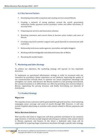 MtGox%Business%Plan%Europe%2014%F%2017%
%%%%%%%%%This%document%is%confidential%and%distribution%to%third%parties%is%strictly%prohibited.%%
%%%%%%%%%Copyright%2014%MtGox%Co.,Ltd.%All%rights%reserved.%
16!
6.3. Key!Success!Factors!!
!
• Developing!a!favorable!ecosystem!and!creating!services!around!Bitcoin!
!
• Creating! a! network! of! strong! partners! around! the! world:! government!
authorities,!banks,!payment!service!providers,!online!and!offline!merchants,!IT!
security!firms.!!
!
• Proposing!new!services!and!innovation!schemes.!!
!
• Retaining! customers! and! convert! them! to! become! active! traders! and! users! of!
Bitcoin.!!
!
• Creating!a!top_level!customer!support!and!a!good!channels!to!communicate!with!
customers.!!
!
• Relationship!with!mass!media!agencies,!journalists!and!alpha_bloggers.!
!
• Working!with!knowledgeable!and!dedicated!teams!like!at!MtGox.!!
!
• Becoming!the!market!leader.!!
!
7. Marketing!and!Sales!Strategy!!
!
To! achieve! our! objectives,! the! marketing! strategy! will! operate! on! two! important!
directions.!!
!
To! implement! an! operational! effectiveness! strategy! in! order! to! reconnect! with! our!
customers!by!providing!a!better!experience!on!our!platform,!improving!the!quality!of!
our! communication! towards! them,! to! optimise! our! actual! competitive! advantage! and!
strengthen!our!assets.!And!because!the!Bitcoin!market!is!a!fast!growing!environment,!
the!second!orientation!is!to!differentiate!our!offers!by!providing!new!services!linked!to!
Bitcoin,! segmenting! the! pricing! structure! and! finally! diversifying! our! channels! of!
distribution.!
7.1. Product!Strategy!
!
Mtgox.com!!
!
The!majority!of!new!customers!will!be!generated!through!web!searches,!viral!marketing!
campaigns,! press! coverage! and! word! of! mouth! through! SNS.! However,! it! will! also!
include!targeted!advertising!on!websites!with!content!related!to!Bitcoin,!payments!and!
finance.!
!
MtGox!Merchant!Solutions!
!
Web!searches!and!visits!to!mtgox.com!will!draw!potential!merchants!to!our!solutions!
page.!However,!it!will!also!include!targeted!advertising!on!websites!with!content!related!
to! Bitcoin,! payments! and! finance.! In! the! future! a! dedicated! sales! team! will! be!
responsible!for!acquiring!larger!ecommerce!merchants!through!a!specific!sales!strategy.
!
 
