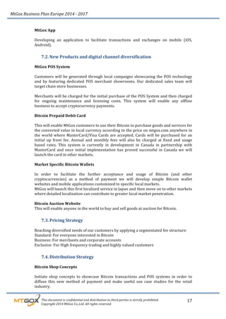 MtGox%Business%Plan%Europe%2014%F%2017%
%%%%%%%%%This%document%is%confidential%and%distribution%to%third%parties%is%strictly%prohibited.%%
%%%%%%%%%Copyright%2014%MtGox%Co.,Ltd.%All%rights%reserved.%
17!
MtGox!App!
!
Developing! an! application! to! facilitate! transactions! and! exchanges! on! mobile! (iOS,!
Android).!!
7.2. New!Products!and!digital!channel!diversification!!
!
MtGox!POS!System!
!
Customers!will!be!generated!through!local!campaigns!showcasing!the!POS!technology!
and! by! featuring! dedicated! POS! merchant! showrooms.! Our! dedicated! sales! team! will!
target!chain!store!businesses.!
!
Merchants!will!be!charged!for!the!initial!purchase!of!the!POS!System!and!then!charged!
for! ongoing! maintenance! and! licensing! costs.! This! system! will! enable! any! offline!
business!to!accept!cryptocurrency!payments.!
!
Bitcoin!Prepaid!Debit!Card!!
!
This!will!enable!MtGox!customers!to!use!their!Bitcoin!to!purchase!goods!and!services!for!
the!converted!value!in!local!currency!according!to!the!price!on!mtgox.com!anywhere!in!
the!world!where!MasterCard/Visa!Cards!are!accepted.!Cards!will!be!purchased!for!an!
initial! up! front! fee.! Annual! and! monthly! fees! will! also! be! charged! at! fixed! and! usage!
based! rates.! This! system! is! currently! in! development! in! Canada! in! partnership! with!
MasterCard! and! once! initial! implementation! has! proved! successful! in! Canada! we! will!
launch!the!card!in!other!markets.!
!
Market!Specific!Bitcoin!Wallets!
!
In! order! to! facilitate! the! further! acceptance! and! usage! of! Bitcoin! (and! other!
cryptocurrencies)! as! a! method! of! payment! we! will! develop! simple! Bitcoin! wallet!
websites!and!mobile!applications!customized!to!specific!local!markets.!!
MtGox!will!launch!this!first!localized!service!in!Japan!and!then!move!on!to!other!markets!
where!detailed!localization!can!contribute!to!greater!local!market!penetration.!
!
Bitcoin!Auction!Website!
This!will!enable!anyone!in!the!world!to!buy!and!sell!goods!at!auction!for!Bitcoin.!!
7.3. Pricing!Strategy!
!
Reaching!diversified!needs!of!our!customers!by!applying!a!segmentated!fee!structure:!!
Standard:!For!everyone!interested!in!Bitcoin!
Business:!For!merchants!and!corporate!accounts!!
Exclusive:!For!High!frequency!trading!and!highly!valued!customers!
7.4. Distribution!Strategy!
!
Bitcoin!Shop!Concepts!
!
Initiate! shop! concepts! to! showcase! Bitcoin! transactions! and! POS! systems! in! order! to!
diffuse! this! new! method! of! payment! and! make! useful! use! case! studies! for! the! retail!
industry.!!
 