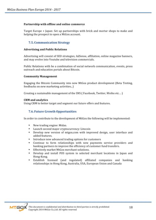MtGox%Business%Plan%Europe%2014%F%2017%
%%%%%%%%%This%document%is%confidential%and%distribution%to%third%parties%is%strictly%prohibited.%%
%%%%%%%%%Copyright%2014%MtGox%Co.,Ltd.%All%rights%reserved.%
18!
!
Partnership!with!offline!and!online!commerce!
!
Target!Europe!+!Japan:!Set!up!partnerships!with!brick!and!mortar!shops!to!make!and!
helping!the!prospect!to!open!a!MtGox!account.!!
7.5. Communication!Strategy!
!
Advertising!and!Public!Relations!
!
Advertising!will!consist!of!SEO!strategies,!AdSense,!affiliation,!online!magazine!banners,!
and!may!evolve!into!Youtube!and!television!commercials.!
!
Public!Relations!with!be!a!combination!of!social!network!communication,!events,!press!
outreach!and!education!portals!about!Bitcoin.!
!
Community!Management!!
!
Engaging!the!Bitcoin!Community!into!new!MtGox!product!development!(Beta!Testing,!
feedbacks!on!new!marketing!activities...)!
!
Creating!a!sustainable!management!of!the!SNS!(!Facebook,!Twitter,!Weibo!etc…!)!
!
CRM!and!analytics!
Using!CRM!to!better!target!and!segment!our!future!offers!and!features.!
7.6. Future!Growth!Opportunities!!
!
In!order!to!contribute!to!the!development!of!MtGox!the!following!will!be!implemented:!
!
• New!trading!engine:!Midas.!!
• Launch!second!major!cryptocurrency:!Litecoin!
• Develop! new! version! of! mtgox.com! with! improved! design,! user! interface! and!
added!features.!
• Introduce!new!advanced!trading!options!for!customers!
• Continue! to! form! relationships! with! new! payments! service! providers! and!
banking!partners!to!improve!the!efficiency!of!customer!fund!transfers.!
• Effectively!market!MtGox!merchant!solutions.!
• Develop! and! install! POS! system! in! selected! merchant! locations! in! Japan! and!
Hong_Kong.!
• Establish! licensed! (and! regulated)! affiliated! companies! and! banking!
relationships!in!Hong!Kong,!Australia,!USA,!European!Union!and!Canada!
 