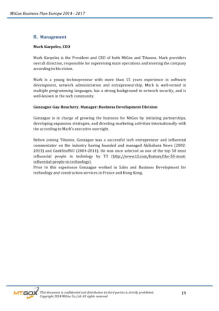 MtGox%Business%Plan%Europe%2014%F%2017%
%%%%%%%%%This%document%is%confidential%and%distribution%to%third%parties%is%strictly%prohibited.%%
%%%%%%%%%Copyright%2014%MtGox%Co.,Ltd.%All%rights%reserved.%
19!
8. Management!
!
Mark!Karpeles,!CEO!
!
Mark! Karpeles! is! the! President! and! CEO! of! both! MtGox! and! Tibanne.! Mark! providers!
overall!direction,!responsible!for!supervising!main!operations!and!steering!the!company!
according!to!his!vision.!!
!
Mark! is! a! young! technopreneur! with! more! than! 15! years! experience! in! software!
development,! network! administration! and! entrepreneurship.! Mark! is! well_versed! in!
multiple!programming!languages,!has!a!strong!background!in!network!security,!and!is!
well_known!in!the!tech!community.!
!
Gonzague!Gay3Bouchery,!Manager:!Business!Development!Division!!
!
Gonzague! is! in! charge! of! growing! the! business! for! MtGox! by! initiating! partnerships,!
developing!expansion!strategies,!and!directing!marketing!activities!internationally!with!
the!according!to!Mark’s!executive!oversight.!!
!
Before! joining! Tibanne,! Gonzague! was! a! successful! tech! entrepreneur! and! influential!
commentator! on! the! industry! having! founded! and! managed! Akihabara! News! (2002_
2013)!and!GeekStuff4U!(2004_2011).!He!was!once!selected!as!one!of!the!top!50!most!
influencial! people! in! technlogy! by! T3! (http://www.t3.com/feature/the_50_most_
influential_people_in_technology).!!
Prior! to! this! experience! Gonzague! worked! in! Sales! and! Business! Development! for!
technology!and!construction!services!in!France!and!Hong!Kong.!!!
 