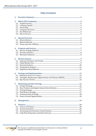MtGox%Business%Plan%Europe%2014%F%2017%
%%%%%%%%%This%document%is%confidential%and%distribution%to%third%parties%is%strictly%prohibited.%%
%%%%%%%%%Copyright%2014%MtGox%Co.,Ltd.%All%rights%reserved.%
2!
Table!of!Contents!
!
1.! Executive!Summary!...............................................................................................................!3!
!
2.! MtGox!(The!Company)!..........................................................................................................!4!
2.1.! Cryptocurrency!.....................................................................................................................................!4!
2.2.! Company!Details!..................................................................................................................................!4!
2.3.! Ownership!...............................................................................................................................................!4!
2.4.! Company!Structure!.............................................................................................................................!5!
2.5.! Key!Milestones!......................................................................................................................................!5!
2.6.! Key!to!Success!.......................................................................................................................................!5!
!
3.! Bitcoin!Overview!....................................................................................................................!6!
3.1.! Bitcoin!History!......................................................................................................................................!6!
3.2.! Bitcoin!Network!...................................................................................................................................!6!
3.3.! Vision!and!role!of!MtGox!...................................................................................................................!6!
!
4.! Products!and!Services!..........................................................................................................!7!
4.1.! Bitcoin!Trading!Platform!..................................................................................................................!7!
4.2.! Security!Solutions!................................................................................................................................!8!
4.3.! Merchant!Solutions!.............................................................................................................................!8!
!
5.! Market!Analysis!......................................................................................................................!9!
5.1.! Industry!Evolution!and!Trends!......................................................................................................!9!
5.2.! Global!Market!Size!...............................................................................................................................!9!
5.3.! Demand!Analysis!................................................................................................................................!10!
5.4.! Competition!Analysis!.......................................................................................................................!11!
5.5.! Regulation!About!Bitcoin!................................................................................................................!12!
!
6.! Strategy!and!Implementation!..........................................................................................!13!
6.1.! Objectives!from!3!to!5!years!..........................................................................................................!13!
6.2.! Strengths,!Weaknesses,!Opportunities!and!Threats!(SWOT)!.........................................!15!
6.3.! Key!Success!Factors!..........................................................................................................................!16!
!
7.! Marketing!and!Sales!Strategy!..........................................................................................!16!
7.1.! Product!Strategy!.................................................................................................................................!16!
7.2.! New!Products!and!digital!channel!diversification!...............................................................!17!
7.3.! Pricing!Strategy!..................................................................................................................................!17!
7.4.! Distribution!Strategy!........................................................................................................................!17!
7.5.! Communication!Strategy!................................................................................................................!18!
7.6.! Future!Growth!Opportunities!.......................................................................................................!18!
!
8.! Management!..........................................................................................................................!19!
!
9.! Finances!..................................................................................................................................!20!
9.1.! Sources!of!Finance!.............................................................................................................................!20!
9.2.! Income!Statement!..............................................................................................................................!20!
9.3.! Accounting!and!Inventory!Control!System!.............................................................................!22!
9.4.! Cash!Flow!Projections!and!Sales!Forecast!..............................................................................!22!
!
!
 