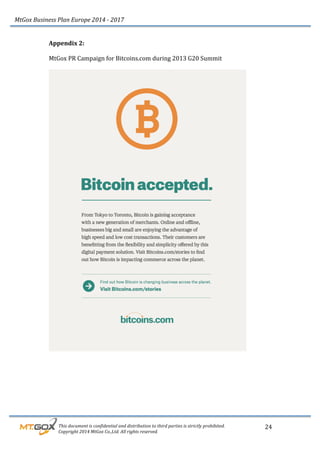 MtGox%Business%Plan%Europe%2014%F%2017%
%%%%%%%%%This%document%is%confidential%and%distribution%to%third%parties%is%strictly%prohibited.%%
%%%%%%%%%Copyright%2014%MtGox%Co.,Ltd.%All%rights%reserved.%
24!
Appendix!2:!!!
!
MtGox!PR!Campaign!for!Bitcoins.com!during!2013!G20!Summit!!
!
!
!
!
!
!
!
!
!
!
 