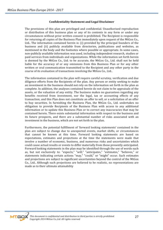MtGox%Business%Plan%Europe%2014%F%2017%
%%%%%%%%%This%document%is%confidential%and%distribution%to%third%parties%is%strictly%prohibited.%%
%%%%%%%%%Copyright%2014%MtGox%Co.,Ltd.%All%rights%reserved.%
27!
Confidentiality!Statement!and!Legal!Disclaimer!
!
The!provisions!of!this!plan!are!privileged!and!confidential.!Unauthorized!reproduction!
or! distribution! of! this! business! plan! or! any! of! its! contents! in! any! form! or! under! any!
circumstances!without!prior!written!consent!is!prohibited.!The!Recipient!is!responsible!
for!returning!all!copies!of!the!Business!Plan!immediately!upon!request!of!the!MtGox!Co.,!
Ltd..!The!information!contained!herein!is:!(i)!provided!by!the!principal!founders!of!the!
business! and! (ii)! publicly! available! from! directories,! publications! and! websites,! as!
mentioned!in!the!body!and!the!footnotes!where!possible!or!appropriate.!In!some!cases,!
non_publicly!available!information!was!used,!including!independent!research,!studies!or!
paid!services!from!individuals!and!organizations.!While!the!information!set!forth!herein!
is!deemed!by!the!MtGox!Co.,!Ltd.!to!be!accurate,!the!MtGox!Co.,!Ltd.!shall!not!be!held!
liable! for! the! accuracy! of! or! any! omissions! from! this! Business! Plan! or! for! any! other!
written!or!oral!communication!transmitted!to!the!Recipient!and!any!other!party!in!the!
course!of!its!evaluation!of!transactions!involving!the!MtGox!Co.,!Ltd..!!
!
The!information!contained!in!the!plan!will!require!careful!scrutiny,!verification!and!due!
diligence!efforts!from!the!Recipients!of!the!plan.!Any!person!or!entity!seeking!to!make!
an!investment!in!the!business!should!not!rely!on!the!information!set!forth!in!the!plan!as!
complete.!In!addition,!the!analyses!contained!herein!do!not!claim!to!be!appraisals!of!the!
assets,!or!the!valuation!of!any!entity.!The!business!makes!no!guarantees!regarding!any!
benefits! received! from! investment,! nor! the! legal,! tax! or! accounting! effects! of! any!
transaction;!and!this!Plan!does!not!constitute!an!offer!to!sell,!or!a!solicitation!of!an!offer!
to! buy! securities.! In! furnishing! the! Business! Plan,! the! MtGox! Co.,! Ltd.! undertakes! no!
obligation! to! provide! Recipients! of! the! Business! Plan! with! access! to! any! additional!
information!or!to!update!this!Business!Plan!or!to!correct!any!inaccuracies!that!may!be!
contained!herein.!There!exists!substantial!information!with!respect!to!the!business!and!
its! future! prospects,! and! there! are! a! substantial! number! of! risks! associated! with! an!
investment!in!the!business,!which!are!not!set!forth!in!the!plan.!!
!
Furthermore,!the!potential!fulfillment!of!‘forward!looking!statements’!contained!in!the!
plan! are! subject! to! change! due! to! unexpected! events,! market! shifts,! or! circumstances!
that! cannot! be! known! at! this! time.! Forward! looking! statements! are! based! on!
expectations,! estimates! and! projections! at! the! time! the! statements! were! made! that!
involve!a!number!of!economic,!business,!and!numerous!risks!and!uncertainties!which!
could!cause!actual!results!or!events!to!differ!materially!from!those!presently!anticipated.!
Forward!looking!statements!in!the!plan!may!be!identified!through!the!use!of!words!such!
as,! but! not! exclusively! to:! "expects,"! "will,"! "anticipates,"! "estimates,"! "believes,"! or!
statements!indicating!certain!actions!"may,"!"could,"!or!"might"!occur.!Such!estimates!
and!projections!are!subject!to!significant!uncertainties!beyond!the!control!of!the!MtGox!
Co.,!Ltd..!Although!such!projections!are!believed!to!be!realistic,!no!representations!are!
made!as!to!their!ultimate!attainability!
!
 