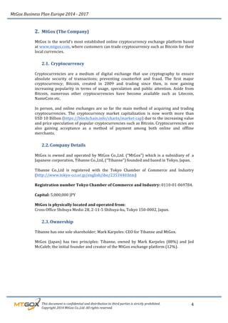 MtGox%Business%Plan%Europe%2014%F%2017%
%%%%%%%%%This%document%is%confidential%and%distribution%to%third%parties%is%strictly%prohibited.%%
%%%%%%%%%Copyright%2014%MtGox%Co.,Ltd.%All%rights%reserved.%
4!
2. MtGox!(The!Company)!
!
MtGox!is!the!world’s!most!established!online!cryptocurrency!exchange!platform!based!
at!www.mtgox.com,!where!customers!can!trade!cryptocurrency!such!as!Bitcoin!for!their!
local!currencies.!!!
2.1. !Cryptocurrency!!!
!
Cryptocurrencies! are! a! medium! of! digital! exchange! that! use! cryptography! to! ensure!
absolute! security! of! transactions;! preventing! counterfeit! and! fraud.! The! first! major!
cryptocurrency;! Bitcoin,! created! in! 2009! and! trading! since! then,! is! now! gaining!
increasing! popularity! in! terms! of! usage,! speculation! and! public! attention.! Aside! from!
Bitcoin,! numerous! other! cryptocurrencies! have! become! available! such! as! Litecoin,!
NameCoin!etc.!!
!
In!person,!and!online!exchanges!are!so!far!the!main!method!of!acquiring!and!trading!
cryptocurrencies.! The! cryptocurrency! market! capitalization! is! now! worth! more! than!
USD!10!Billion!(https://blockchain.info/charts/market_cap)!due!to!the!increasing!value!
and!price!speculation!of!popular!cryptocurrencies!such!as!Bitcoin.!Cryptocurrencies!are!
also! gaining! acceptance! as! a! method! of! payment! among! both! online! and! offline!
merchants.!!!
2.2. Company!Details!
!
MtGox!is!owned!and!operated!by!MtGox!Co.,Ltd.!(“MtGox”)!which!is!a!subsidiary!of!!a!
Japanese!corporation,!Tibanne!Co.,Ltd,!(“Tibanne”)!founded!and!based!in!Tokyo,!Japan.!!
!
Tibanne! Co.,Ltd! is! registered! with! the! Tokyo! Chamber! of! Commerce! and! Industry!
(http://www.tokyo_cci.or.jp/english/ibo/2353440.htm)!!
!
Registration!number!Tokyo!Chamber!of!Commerce!and!Industry:!0110_01_069784.!!
!
Capital:!5,000,000!JPY!
!
MtGox!is!physically!located!and!operated!from:!!
Cross!Office!Shibuya!Medio!2B,!2_11_5!Shibuya_ku,!Tokyo!150_0002,!Japan.!
2.3. Ownership!!
!
Tibanne!has!one!sole!shareholder;!Mark!Karpeles:!CEO!for!Tibanne!and!MtGox.!!
!
MtGox! (Japan)! has! two! principles:! Tibanne,! owned! by! Mark! Karpeles! (88%)! and! Jed!
McCaleb;!the!initial!founder!and!creator!of!the!MtGox!exchange!platform!(12%).!!
! !
 