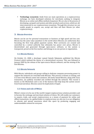 MtGox%Business%Plan%Europe%2014%F%2017%
%%%%%%%%%This%document%is%confidential%and%distribution%to%third%parties%is%strictly%prohibited.%%
%%%%%%%%%Copyright%2014%MtGox%Co.,Ltd.%All%rights%reserved.%
6!
!
!
• Technology! ecosystem:! Aside! from! our! main! operations! as! a! cryptocurrency!
exchange,! we! have! developed! solutions! for! merchants! seeking! to! integrate!
Bitcoin!as!an!online!and!offline!method!of!payment.!We!are!also!in!the!process!of!
developing!a!prepaid!card!system!and!other!products!and!services,!which!are!all,!
interconnected!to!our!cryptocurrency!ecosystem.!Through!this!structure!we!can!
enable! people! to! acquire,! use,! accept! and! then! sell! their! Bitcoin! (or! other!
cryptocurrency).!!
3. Bitcoin!Overview!!
!
Bitcoin! can! be! use! for! personal! transactions! or! business! at! high! speed! and! low! cost.!
Bitcoin!has!the!same!value!anywhere!in!the!world!where!Bitcoins!are!authorized,!thus!
becoming! the! first! truly! global! payment! system.! Most! currencies! are! created! and!
controlled! by! a! central! authority! that! ultimately! has! power! over! prices.! Bitcoin! is!
decentralized! and! generated! through! open_source! software,! so! the! system! is!
transparent,!priced!on!the!free!market,!and!belongs!to!no!one!person!or!organization.!
3.1. Bitcoin!History!
!
On! October! 21,! 2008! a! developer! named! Satoshi! Nakamoto! published! the! Bitcoin!
Protocol! which! outlined! the! theory! of! a! decentralized! currency.! This! was! followed! in!
January!2009!by!the!release!of!the!open_source!Bitcoin!software,!and!the!mining!of!the!
first!Bitcoins.!
3.2. Bitcoin!Network!
!
With!Bitcoin,!individuals!and!groups!willing!to!dedicate!computer_processing!power!to!
support!the!network!are!rewarded!with!Bitcoins.!This!process!is!known!as!mining,!and!
it!is!how!every!Bitcoin!comes!into!existence.!All!newly!mined!Bitcoins,!along!with!every!
transaction,! are! publicly! recorded! and! verified! through! the! network.! This! record! is!
known!as!the!Blockchain!and!is!one!of!the!features!that!help!keep!the!system!secure!
from!fraud!and!abuse.!Bitcoins!cannot!be!duplicated!or!forged.!!
3.3. Vision!and!role!of!MtGox!
!
MtGox’s!vision!is!to!be!one!of!the!world’s!largest!cryptocurrency!solution!providers!and!
to!become!the!exchange!and!merchant!solution!of!choice.!We!will!enable!our!customers!
to! acquire,! trade,! and! accept! cryptocurrency! as! a! means! of! payment! for! online! and!
offline!transactions.!As!a!global!leader!in!cryptocurrency!we!also!see!it!as!our!obligation!
to! educate! and! spread! awareness! about! this! space! by! producing! engaging! and!
understandable!content!for!everyone.!
!
 
