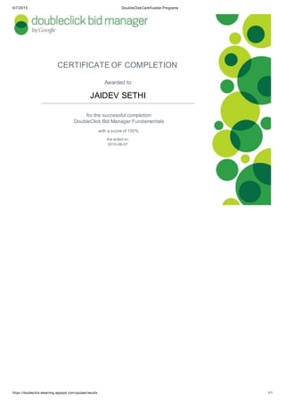 6/7/2015 DoubleClickCertification Programs
CERTIFICATE OF COMPLETION
Awarded to:
JAIDEV SETHI
for the successful completion
DoubleClick Bid Manager Fundamentals
with a score of 100%
Aw arded on:
2015-06-07
https://doubleclick-elearning.appspot.com/quizzes/results 1/1
 